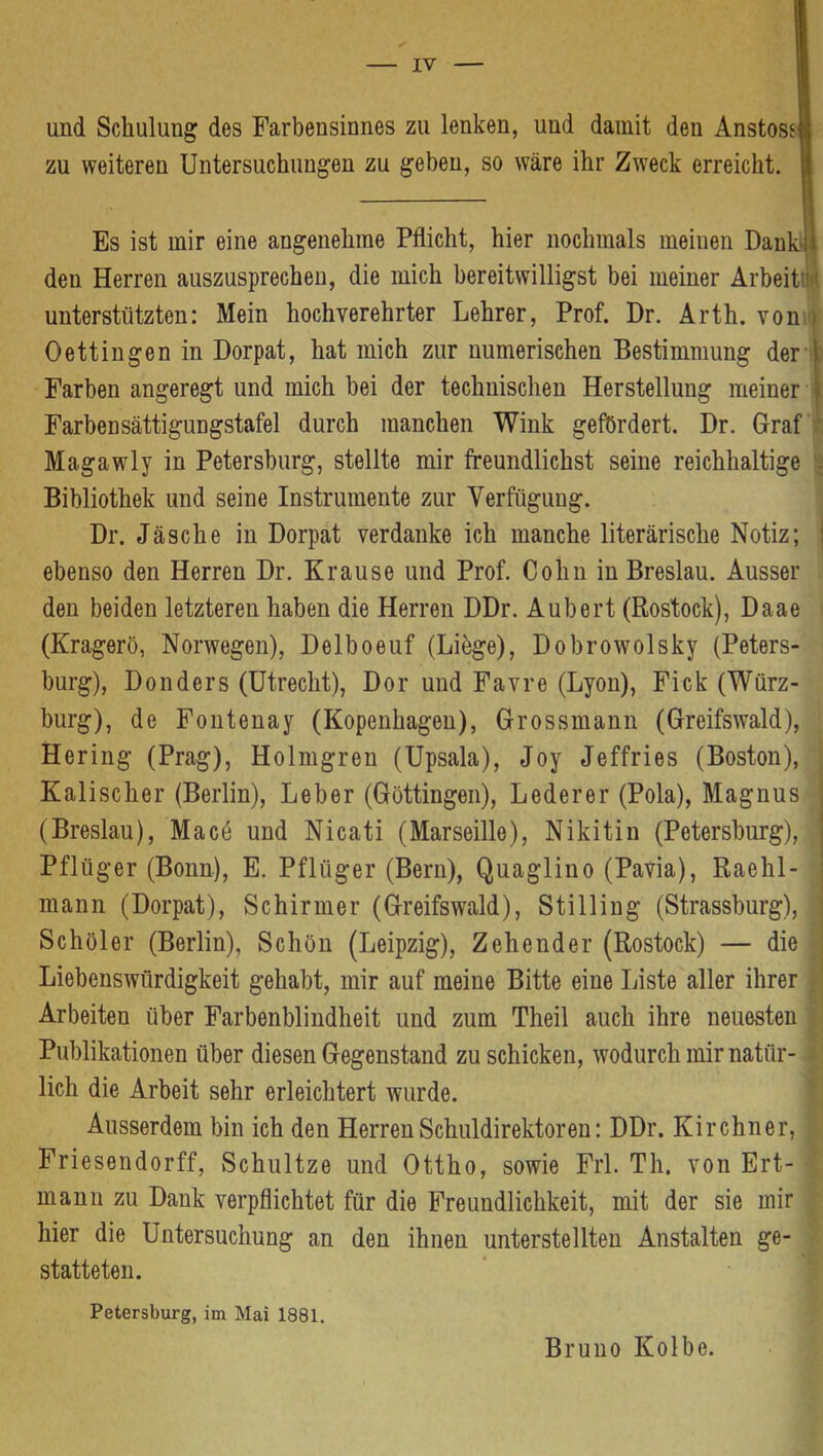 IV und Schulung des Farbensinnes zu lenken, und damit den Anstose zu weiteren Untersuchungen zu geben, so wäre ihr Zweck erreicht. Es ist mir eine angenehme Pflicht, hier nochmals meinen DankJl den Herren auszusprechen, die mich bereitwilligst bei meiner Arbeit’!*' unterstützten: Mein hochverehrter Lehrer, Prof. Dr. Arth, von ) Oettingen in Dorpat, hat mich zur numerischen Bestimmung der l Farben angeregt und mich bei der technischen Herstellung meiner i Farbensättigungstafel durch manchen Wink gefördert. Dr. Graf Magawly in Petersburg, stellte mir freundlichst seine reichhaltige . Bibliothek und seine Instrumente zur Verfügung. Dr. Jäsche in Dorpat verdanke ich manche literärische Notiz; : ebenso den Herren Dr. Krause und Prof. Cohn in Breslau. Ausser den beiden letzteren haben die Herren DDr. Aubert (Rostock), Daae (Kragerö, Norwegen), Delboeuf (Libge), Dobrowolsky (Peters- burg), Donders (Utrecht), Dor und Favre (Lyon), Fick (Würz- burg), de Fontenay (Kopenhagen), Grossmann (Greifswald), Hering (Prag), Holmgren (Upsala), Joy Jeffries (Boston), Kalischer (Berlin), Leber (Göttingen), Lederer (Pola), Magnus (Breslau), Macö und Nicati (Marseille), Nikitin (Petersburg), | Pflüger (Bonn), E. Pflüger (Bern), Quaglino (Pavia), Raehl- ' mann (Dorpat), Schirmer (Greifswald), Stilling (Strassburg), Schüler (Berlin), Schön (Leipzig), Zehender (Rostock) — die Liebenswürdigkeit gehabt, mir auf meine Bitte eine Liste aller ihrer Arbeiten über Farbenblindheit und zum Theil auch ihre neuesten Publikationen über diesen Gegenstand zu schicken, wodurch mir natür- lich die Arbeit sehr erleichtert wurde. Ausserdem bin ich den Herren Schuldirektoren: DDr. Kirchner, Friesendorff, Schnitze und Ottho, sowie Frl. Th. von Ert- mann zu Dank verpflichtet für die Freundlichkeit, mit der sie mir hier die Untersuchung an den ihnen unterstellten Anstalten ge- statteten. Petersburg, im Mai 1881. Bruno Kolbe.
