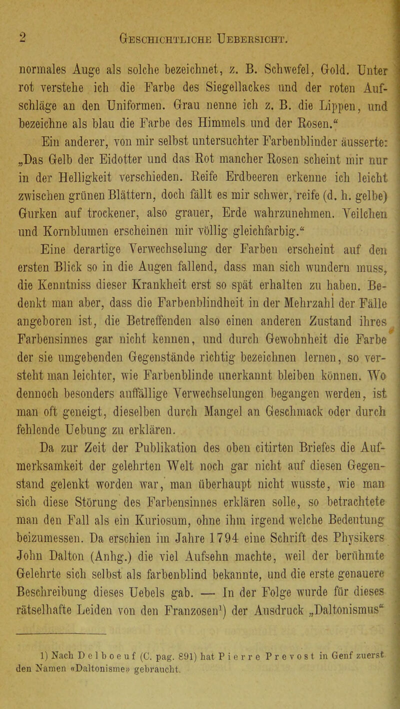 0 normales Auge als solche bezeichnet, z. B. Schwefel, Gold. Unter ’ rot verstehe ich die Farbe des Siegellackes und der roten Auf- schläge an den Uniformen. Grau nenne ich z. B. die Lippen, und bezeichne als blau die Farbe des Himmels und der Rosen.“ ! 1 Ein anderer, von mir selbst untersuchter Farbenblinder äusserte: ' „Das Gelb der Eidotter und das Rot mancher Rosen scheint mir nur in der Helligkeit verschieden. Reife Erdbeeren erkenne ich leicht zwischen grünen Blättern, doch fällt es mir schwer, reife (d. h. gelbe) Gurken auf trockener, also grauer, Erde wahrzunehmen. Veilchen und Kornblumen erscheinen mir völlig gleichfarbig.“ Eine derartige Verwechselung der Farben erscheint auf den ersten Blick so in die Augen fallend, dass man sich wundern muss. die Keniitniss dieser Krankheit erst so spät erhalten zu haben. Be- I denkt man aber, dass die Farbenblindheit in der Mehrzahl der Fälle angeboren ist, die Betreffenden also einen anderen Zustand ihres Farbensinnes gar nicht kennen, und durch Gewohnheit die Farbe der sie umgebenden Gegenstände richtig bezeichnen lernen, so ver- steht man leichter, wie Farbenblinde unerkannt bleiben können. Wo dennoch besonders auffällige Verwechselungen begangen werden, ist man oft geneigt, dieselben durch Mangel an Geschmack oder durch fehlende Hebung zu erklären. Da zur Zeit der Publikation des oben citirten Briefes die Auf- merksamkeit der gelehrten Welt noch gar nicht auf diesen Gegen- stand gelenkt worden war, man überhaupt nicht wusste, wie man sich diese Störung des Farbensinnes erklären solle, so betrachtete man den Fall als ein Kuriosum, ohne ihm irgend welche Bedeutung beizumessen. Da erschien im Jahre 1794 eine Schrift des Physikers John Dalton (Anhg.) die viel Aufsehn machte, weil der berühmte Gelehrte sich selbst als farbenblind bekannte, und die erste genauere Beschreibung dieses Uebels gab. — In der Folge wurde für dieses rätselhafte Leiden von den FranzoseiP) der Ausdruck „Daltonismus“ I 1) Nach D e ] b 0 e u f (C. pag. 891) hat P i e r r e P r e v o s t in Genf zuerst den Namen «Daltonisme» gebraucht.