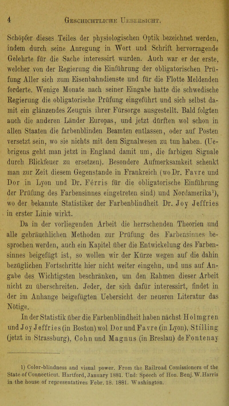 Schöpfer dieses Teiles der physiologischen Optik bezeichnet werden, indem durch seine Anregung in Wort und Schrift hervorragende Gelehrte für die Sache interessirt wurden. Auch war er der erste, welcher von der Regierung die Einführung der obligatorischen Prü- fung Aller sich zum Eisenbahndienste und für die Flotte Meldenden forderte. Wenige Monate nach seiner Eingabe hatte die schwedische Regierung die obligatorische Prüfung eingeführt und sich selbst da- mit ein glänzendes Zeugnis ihrer Fürsorge ausgestellt. Bald folgten auch die anderen Länder Europas, und jetzt dürften wol schon in allen Staaten die farbenblinden Beamten entlassen, oder auf Posten versetzt sein, wo sie nichts mit dem Signalwesen zu tun haben. (Ue- brigens geht man jetzt in England damit um, die farbigen Siguale durch Blickfeuer zu ersetzen). Besondere Aufmerksamkeit schenkt man zur Zeit diesem Gegenstände in Frankreich (woDr. Favre und Bor in Lyon und Br. Förris für die obligatorische Einführung der Prüfung des Farbensinnes eingetreten sind) und Nordamerika^), wo der bekannte Statistiker der Farbenblindheit Br. Joy Jeffries . in erster Linie wirkt. Ba in der vorliegenden Arbeit die herrschenden Theorien und alle gebräuchlichen Methoden zur Prüfung des Farbensinnes be- sprochen werden, auch ein Kapitel über die Entwickelung des Farben- sinnes beigefügt ist, so wollen wir der Kürze wegen auf die dahin bezüglichen Fortschritte hier nicht weiter eingehn, und uns auf An- gabe des Wichtigsten beschränken, um den Rahmen dieser Arbeit nicht zu überschreiten. Jeder, der sich dafür interessirt, findet in der im Anhänge beigefügten Uebersicht der neueren Literatur das Nötige. In der Statistik über die Farbenblindheit haben nächst Holmgren und Joy Jeffries(in Boston)wol BorundFavre (in Lyon), Stilling (jetzt in Strassburg), Cohn und Magnus (in Breslau) deFontenay 1) Color-blinduess and visual power. From the Railroad Comissioners of the State of Connecticut. Hartford, January 1881. Und: Speech of Hon. Benj.W. Harris in the house of representatives Febr. 18. 1881. Washington.