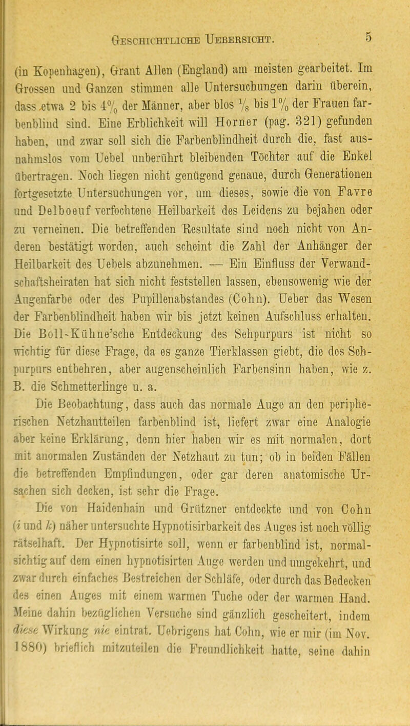 (in Kopenhagen), Grant Allen (England) am meisten gearbeitet. Im Grossen und Ganzen stimmen alle Untersuchungen darin überein, dass .etwa 2 bis 4% der Männer, aber blos Vg bis 1% der Frauen far- benblind sind. Eine Erblichkeit will Horner (pag. 321) gefunden haben, und zwar soll sich die Farbenblindheit durch die, fast aus- nahmslos vom Uebel unberührt bleibenden Töchter auf die Enkel übertragen. Noch liegen nicht genügend genaue, durch Generationen fortgesetzte Untersuchungen vor, um dieses, sowie die von Favre und Delboeuf verfochtene Heilbarkeit des Leidens zu bejahen oder zu verneinen. Die betreffenden Resultate sind noch nicht von An- deren bestätigt worden, auch scheint die Zahl der Anhänger der Heilbarkeit des Uebels abzunehmen. — Ein Einfluss der Verwand- schaftsheiraten hat sich nicht feststellen lassen, ebensowenig wie der Augenfarbe oder des Pupillenabstandes (Cohn). Ueber das Wesen der Farbenblindheit haben wir bis jetzt keinen Aufschluss erhalten. Die Boll-Kühne’sche Entdeckung des Sehpurpurs ist nicht so wichtig für diese Frage, da es ganze Tierklassen giebt, die des Seh- purpurs entbehren, aber augenscheinlich Farbensinn haben, wie z. B. die Schmetterlinge u. a. Die Beobachtung, dass auch das normale Auge an den periphe- rischen Netzhautteilen farbenblind ist, liefert zwar eine Analogie aber keine Erklärung, denn hier haben wir es mit normalen, dort mit anormalen Zuständen der Netzhaut zu tun; ob in beiden Fällen die betreffenden Empfindungen, oder gar deren anatomische Ur- sachen sich decken, ist sehr die Frage, Die von Haidenhain und Grützner entdeckte und von Cohn I (i und h) näher untersuchte Hypnotisirbarkeit des Auges ist noch völlig rätselhaft. Der Hypnotisirte soll, wenn er farbenblind ist, normal- sichtig auf dem einen hypnotisirten Auge werden und umgekehrt, und 1 zwar durch einfaches Bestreichen der Schläfe, oder durch das Bedecken des einen Auges mit einem warmen Tuche oder der warmen Hand. Meine dahin bezüglichen Versuche sind gänzlich gescheitert, indem dme Wirkung nk eintrat. Uebrigens hat Cohn, wie er mir (im Nov. 1880) brieflich mitzuteilen die Freundlichkeit hatte, seine dahin