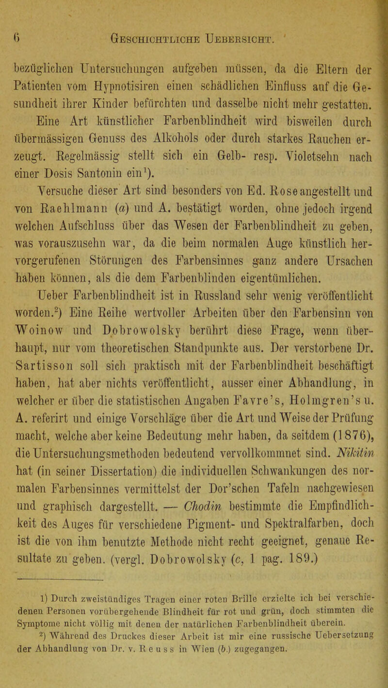 bezüglichen Untersuchungen aufgeben müssen, rla die Eltern der 1 Patienten vom Hypnotisiren einen schädlichen Einfluss auf die Ge* I sundheit ihrer Kinder befürchten und dasselbe nicht mehr gestatten. I Eine Art künstlicher Farbenblindheit wird bisweilen durch I übermässigen Genuss des Alkohols oder durch starkes Rauchen er- ; zeugt. Regelmässig stellt sich ein Gelb- resp. Violetsehn nach einer Dosis Santonin ein^). Versuche dieser Art sind besonders von Ed. Rose angestellt und . von Raehlmann (a) und A. bestätigt worden, ohne jedoch irgend welchen Aufschluss über das AVesen der Farbenblindheit zu geben, was vorauszusehn war, da die beim normalen Auge künstlich her- vorgerufenen Störungen des Farbensinnes ganz andere Ursachen haben können, als die dem Farbenblinden eigentümlichen. Ueber Farbenblindheit ist in Russland sehr wenig veröffentlicht worden.^) Eine Reihe wertvoller Arbeiten über den Farbensinn von Woinow und Dobrowolsky berührt diese Frage, wenn über- haupt, nur vom theoretischen Standpunkte aus. Der verstorbene Dr. Sartisson soll sich praktisch mit der Farbenblindheit beschäftigt haben, hat aber nichts veröffentlicht, ausser einer Abhandlung, in welcher er über die statistischen Angaben Favre’s, Holmgren’s u. A. referirt und einige Vorschläge über die Art und Weise der Prüfung | macht, welche aber keine Bedeutung mehr haben, da seitdem (1876), j die Untersuchungsmethoden bedeutend vervollkommnet sind. Nikitin hat (in seiner Dissertation) die individuellen Schwankungen des nor- j malen Farbensinnes vermittelst der Dor’schen Tafeln nachgewiesen und graphisch dargestellt. — Chodin bestimmte die Empfindlich- j keit des Auges für verschiedene Pigment- und Spektralfarben, doch | ist die von ihm benutzte Methode nicht recht geeignet, genaue Re- \ sultate zu geben, (vergl. Dobrowolsky (c, 1 pag. 189.) | 1) Durch zweistündiges Tragen einer roten Brille erzielte ich bei verschie- _ denen Personen vorübergehende Blindheit für rot und grün, doch stimmten die Symptome nicht völlig mit denen der natürlichen Farbenblindheit überein. 2) Während des Druckes dieser Arbeit ist mir eine russische Uebersetzung