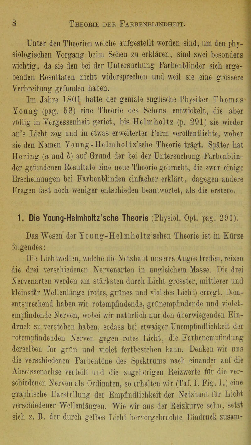 Unter den Theorien welche aufgestellt worden sind, um den phy- ■ siologischen Vorgang beim Sehen zu erklären, sind zwei besonders wichtig, da sie den bei der Untersuchung Farbenblinder sich erge- benden Resultaten nicht widersprechen und weil sie eine grössere i Verbreitung gefunden haben. Im Jahre 1801 hatte der geniale englische Physiker Thomas' Young (pag. 53) eine Theorie des Sehens entwickelt, die aber völlig in Vergessenheit geriet, bis Helmholtz (p. 291) sie wieder an’s Licht zog und in etwas erweiterter Form veröffentlichte, woher sie den Namen Young-Helmholtz’sche Theorie trägt. Später hat Hering (a und b) auf Grund der bei der Untersuchung Farbenblin- der gefundenen Resultate eine neue Theorie gebracht, die zwar einige Erscheinungen bei Farbenblinden einfacher erklärt, dagegen andere Fragen fast noch weniger entschieden beantwortet, als die erstere. 1. Die Young-Helmholtz’sche Theorie (Physiol. Opt. pag. 291). Das Wesen der Young-Helmholtz’schen Theorie ist in Kürze folgendes: Die Lichtwellen, welche die Netzhaut unseres Auges treffen, reizen die drei verschiedenen Nervenarten in ungleichem Masse. Die drei Nervenarten werdeu am stärksten durch Licht grösster, mittlerer und ^ kleinster Wellenlänge (rotes, grünes und violetes Licht) erregt. Dem- i entsprechend haben wir rotempfindende, grünempfiudende und violet- ■ empfindende Nerven, wobei wir natürlich nur den überwiegenden Ein- | druck zu verstehen haben, sodass bei etwaiger Unempfindlichkeit der j rotempfindendeu Nerven gegen rotes Licht, die Farbenempfindung derselben für grün und violet fortbestehen kann. Denken wir uns die verschiedenen Farbentöne des Spektrums nach einander auf die . Abscissenachse verteilt und die zugehörigen Reizwerte für die ver- schiedenen Nerven als Ordinateu, so erhalten wir (Taf. I. Fig. 1.) eine i graphische Darstellung der Empfindlichkeit der Netzhaut für Licht ■ verschiedener Wellenlängen. Wie wir aus der Reizkurve sehn, setzt sich z. B. der durch gelbes Licht hervorgebrachte Eindruck zusam-