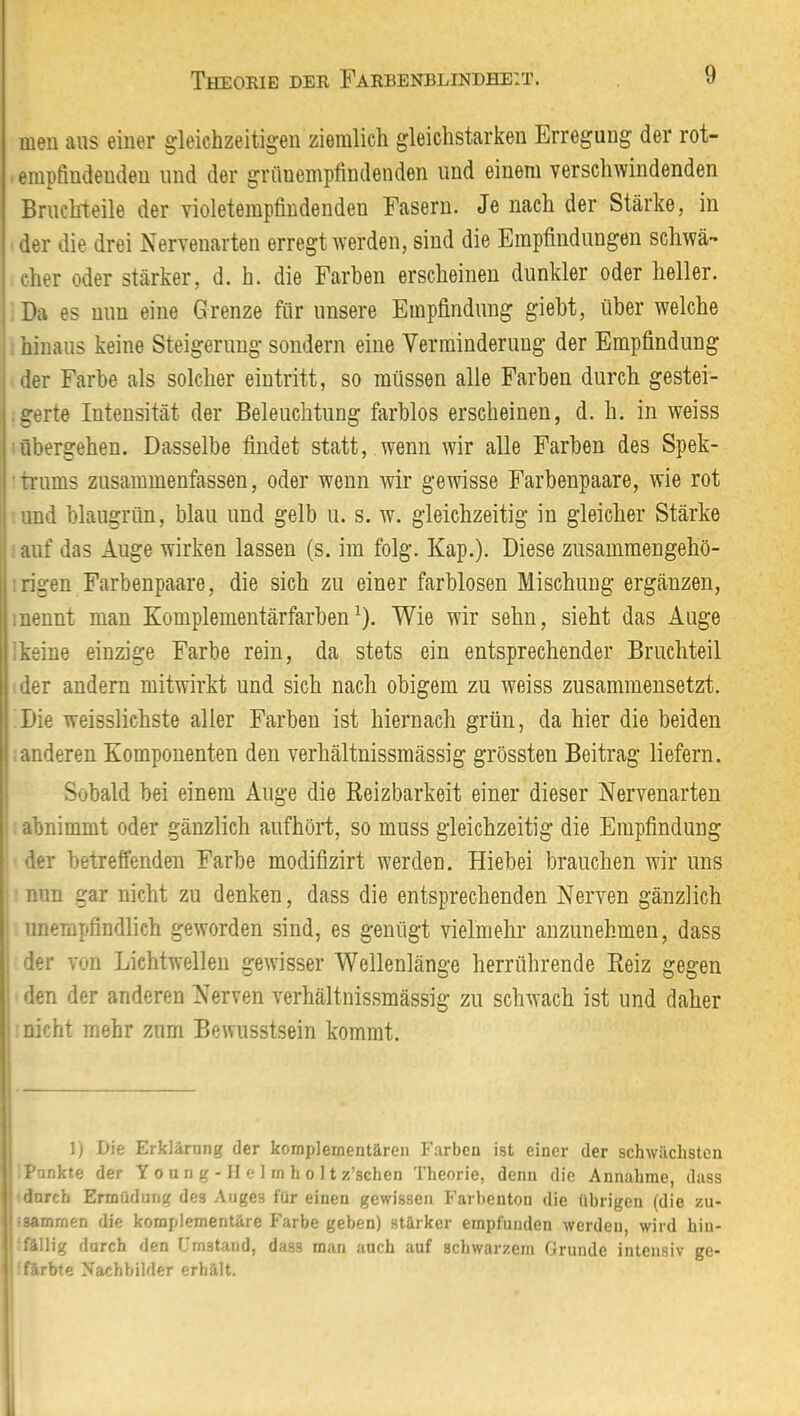 meu aus einer gleichzeitigen ziemlich gleichstarken Erregung der rot- - empfindenden und der grüuempfindenden und einem verschwindenden Bruchteile der violetempfindenden Fasern. Je nach der Stärke, in der die drei Nervenarten erregt werden, sind die Empfindungen schwä- cher oder stärker, d. h. die Farben erscheinen dunkler oder heller. Da es nun eine Grenze für unsere Empfindung gieht, über welche hinaus keine Steigerung sondern eine Verminderung der Empfindung der Farbe als solcher eintritt, so müssen alle Farben durch gestei- ■ gerte Intensität der Beleuchtung farblos erscheinen, d. h. in weiss übergehen. Dasselbe findet statt, wenn wir alle Farben des Spek- ■ trums zusammenfassen, oder wenn wir gewisse Farbenpaare, wie rot und blaugrün, blau und gelb u. s. w. gleichzeitig in gleicher Stärke auf das Auge wirken lassen (s. im folg. Kap.). Diese zusammengehö- :rigen Farbenpaare, die sich zu einer farblosen Mischung ergänzen, inennt man Komplementärfarben^). Wie wir sehn, sieht das Auge ikeine einzige Farbe rein, da stets ein entsprechender Bruchteil der andern mitwirkt und sich nach obigem zu weiss zusammensetzt. Die weisslichste aller Farben ist hiernach grün, da hier die beiden anderen Komponenten den verhältnissmässig grössten Beitrag liefern. Sobald bei einem Auge die Reizbarkeit einer dieser Nervenarten abnimmt oder gänzlich aufhört, so muss gleichzeitig die Empfindung der betreffenden Farbe modifizirt werden. Hiebei brauchen wir uns nun gar nicht zu denken, dass die entsprechenden Nerven gänzlich unempfindlich geworden sind, es genügt vielmehr anzunehmen, dass der von Lichtwellen gewisser Wellenlänge herrührende Reiz gegen den der anderen Nerven verhältnissmässig zu schwach ist und daher nicht mehr zum Bewusstsein kommt. 1) Die Erklärung der komplementären Farben ist einer der schwächsten Punkte der Y o u n g - il e I rn h o 11 z’schen Theorie, denn die Annahme, dass durch Ermüdung des Auges für einen gewissen Farbenton die übrigen (die zu- isammen die komplementäre Farbe geben) stärker empfunden werden, wird hin- fällig durch den Crnstaud, dass man auch auf schwarzem Grunde intensiv ge- färbte Nachbilder erhält. il