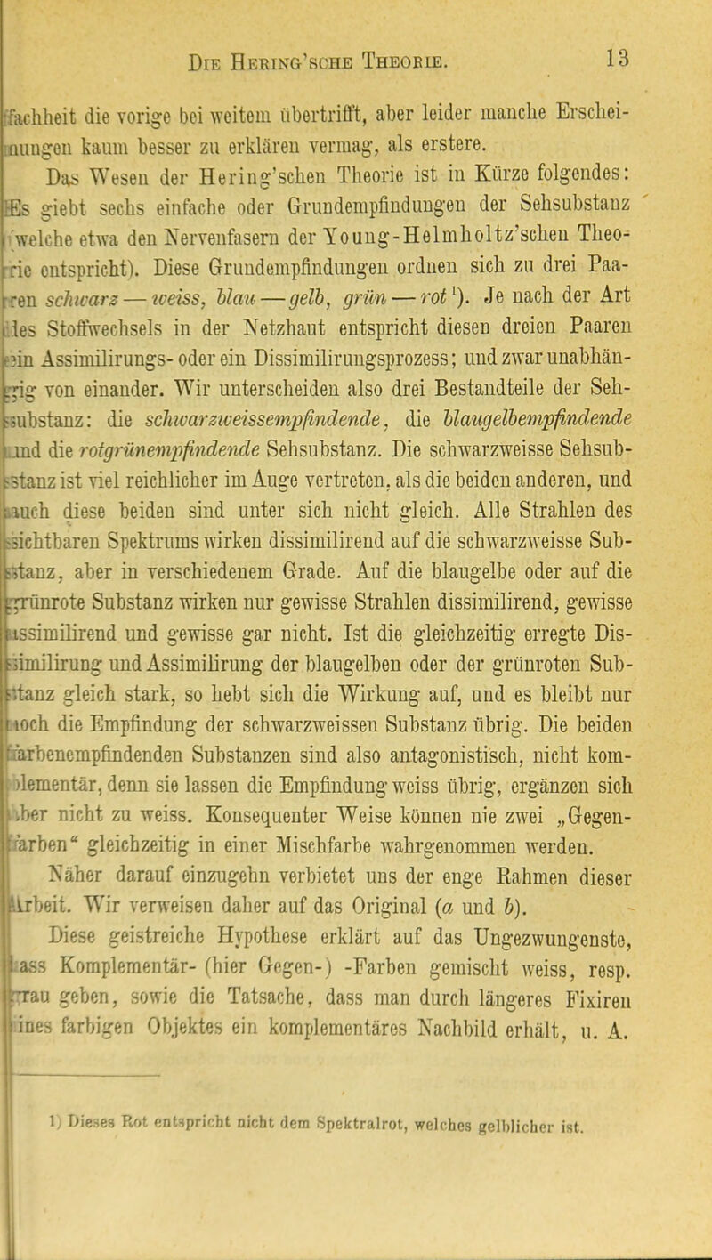 ffachheit die vorige bei ^veitein iibertrifft, aber leider manche Erscliei- muugeii kaum besser zu erkhären vermag, als erstere. Das Wesen der Hering’schen Theorie ist in Kürze folgendes: lEs giebt sechs einfache oder Grundempfiuduugeu der Sehsubstauz 'Welche etwa den Nervenfasern der Youug-Helmholtz’scheu Theo- rie entspricht). Diese Griiudempfindimgen ordnen sich za drei Paa- :ren schwarz — iceiss, blau—gelb, grün — rot^). Je nach der Art iles Stoffwechsels in der Netzhaut entspricht diesen dreien Paaren e3in Assimilirungs- oder ein Dissimiliruugsprozess; und zwar unabhän- rrifir von einander. Wir unterscheiden also drei Bestandteile der Seh- fsubstanz: die schwärziveissempfindende, die blaugelbempfindende und die rotgrünempfindende Sehsubstauz, Die schwarzweisse Sehsub- ^stanz ist viel reichlicher im Auge vertreten, als die beiden anderen, und iauch diese beiden sind unter sich nicht gleich. Alle Strahlen des jsichtbaren Spektrums wirken dissimilirend auf die schwarzweisse Sub- :>tanz, aber in verschiedenem Grade. Auf die blaugelbe oder auf die grünroto Substanz wirken nur gewisse Strahlen dissimilirend, gewisse lissimilirend und gewisse gar nicht. Ist die gleichzeitig erregte Dis- fiimilirung und Assimilirung der blaugelben oder der grünroten Sub- iitanz gleich stark, so hebt sich die Wirkung auf, und es bleibt nur noch die Empfindung der schwarzweissen Substanz übrig. Die beiden fiarbenempfindenden Substanzen sind also antagonistisch, nicht kom- fiementär, denn sie lassen die Empfindung weiss übrig, ergänzen sich über nicht zu weiss. Konsequenter Weise können nie zwei „Gegeii- larben“ gleichzeitig in einer Mischfarbe wahrgenommen werden. Näher darauf einzugehn verbietet uns der enge Rahmen dieser Arbeit. Wir verweisen daher auf das Original {a und b). Diese geistreiche Hypothese erklärt auf das Ungezwungenste, :as3 Komplementär- (hier Gegen-) -Farben gemischt weiss, resp. rTau geben, sowie die Tatsache, dass man durch längeres Fixiren ines farbigen Objektes ein komplementäres Nachbild erhält, u. A. 1; Dieses Rot entspricht nicht flem Spektralrot, welches gelblicher ist.