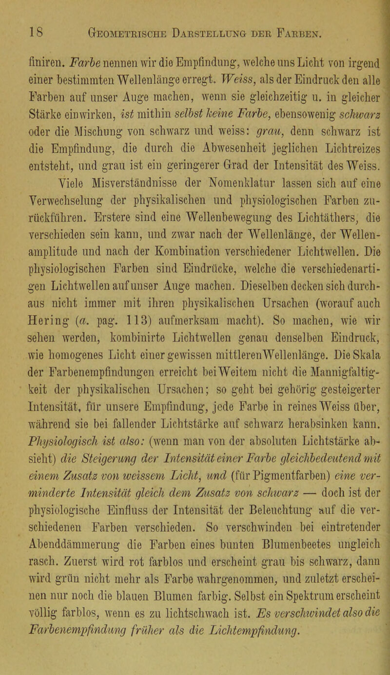 finiren. Farbe nennen wir die Empfindung’, welche uns Licht von irgend einer bestimmten Wellenlänge erregt, Weiss, als der Eindruck den alle Farben auf unser Auge machen, wenn sie gleichzeitig u. in gleicher Stärke einwirken, ist mithin seihst keine Farbe, ebensowenig schwarz oder die Mischung von schwarz und weiss: grau, denn schwarz ist die Empfindung, die durch die Abwesenheit jeglichen Lichtreizes entsteht, und grau ist ein geringerer Grad der Intensität des Weiss. Viele Misverständnisse der Nomenklatur lassen sich auf eine Verwechselung der physikalischen und physiologischen Farben zu- rückführen. Erstere sind eine Wellenbewegung des Lichtäthers, die verschieden sein kann, und zwar nach der Wellenlänge, der Wellen- amplitude und nach der Kombination verschiedener Lichtwellen. Die physiologischen Farben sind Eindrücke, welche die verschiedenarti- gen Lichtwellen auf unser Auge machen. Dieselben decken sich durch- aus nicht immer mit ihren physikalischen Ursachen (worauf auch Hering {a. pag. 113) aufmerksam macht). So machen, wie wir sehen werden, kombinirte Lichtwellen genau denselben Eindruck, wie homogenes Licht einer gewissen mittleren Wellenlänge. Die Skala der Farbenempfindungen erreicht beiWeitem nicht die Mannigfaltig- keit der physikalischen Ursachen; so geht bei gehörig gesteigerter Intensität, für unsere Empfindung, jede Farbe in reines Weiss über, während sie bei fallender Lichtstärke auf schwarz herabsinken kann. Physiologisch ist also: (wenn man von der absoluten Lichtstärke ab- sieht) die Steigerung der Intensität einer Farbe gleichbedeutend mit einem Zusatz von weissem Licht, und (für Pigmentfarben) eine ver- minderte Intensität gleich dem Zusatz von schwarz — doch ist der physiologische Einfluss der Intensität der Beleuchtung auf die ver- schiedenen Farben verschieden. So verschwinden bei eintretender Abenddämmerung die Farben eines bunten Blumenbeetes ungleich rasch. Zuerst wird rot farblos und erscheint grau bis schw'arz, dann wird grün nicht mehr als Farbe wahrgenommen, und zuletzt erschei- nen nur noch die blauen Blumen farbig. Selbst ein Spektrum erscheint völlig farblos, wenn es zu lichtschwach ist. Fs verschwindet also die Farbenempfindung früher als die Lichtempßndimg.