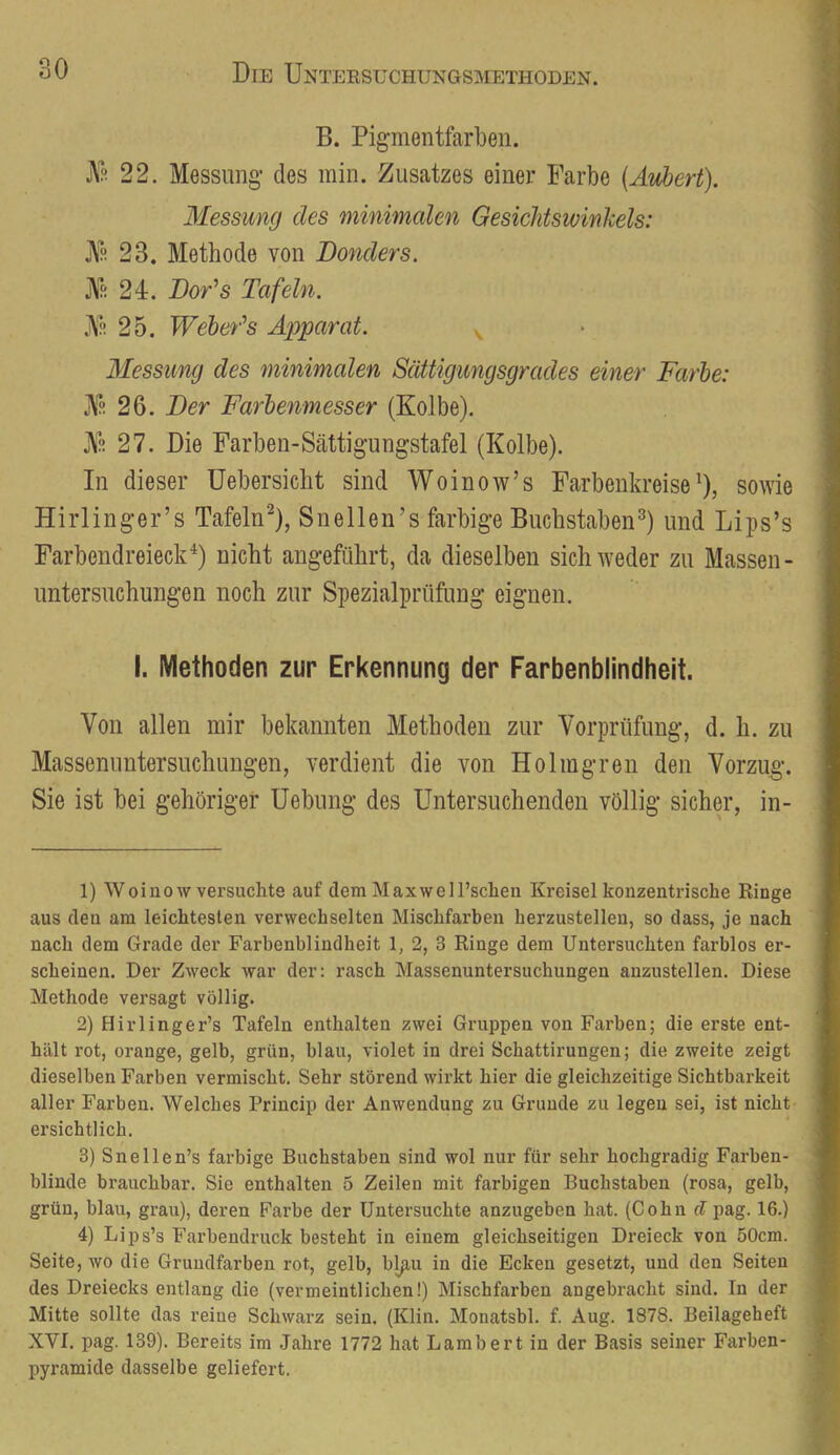 B. Pigmentfarbeii. j\^ 22. Messung- des min. Zusatzes einer Farbe [Aubert). Messung des minimalen Gesichtswinkels: 23. Methode von Bonders. jVä 24. BoAs Tafeln. .M. 25. Weber’’s Äx^parat. v Messung des minimalen Sättigungsgrades einer Farbe: 26. Ber Farbenmesser (Kolbe). JVf! 27. Die Farben-Sättigungstafel (Kolbe). In dieser Uebersicht sind Woinow’s Farbenkreise^), sowie Hirlinger’s Tafeln^), Snellen’s farbige Buchstaben^) und Lips’s Farbendreieck^) nicht angeführt, da dieselben sich weder zu Massen- Untersuchungen noch zur Spezialprüfung eignen. I. Methoden zur Erkennung der Farbenblindheit. Von allen mir bekannten Methoden zur Vorprüfung, d. h. zu Massenuntersuchungen, verdient die von Holmgren den Vorzug. Sie ist bei gehöriger Uebung des Untersuchenden völlig sicher, in- 1) Woinow versuchte auf dem Maxwell’scheu Kreisel konzentrische Ringe aus den am leichtesten verwechselten Mischfarben herzustellen, so dass, je nach nach dem Grade der Farbenblindheit 1, 2, 3 Ringe dem Untersuchten farblos er- scheinen. Der Zweck war der; rasch Massenuntersuchungen anzustellen. Diese Methode versagt völlig. 2) Hirlinger’s Tafeln enthalten zwei Gruppen von Farben; die erste ent- hält rot, orange, gelb, grün, blau, violet in drei Schattirungen; die zweite zeigt dieselben Farben vermischt. Sehr störend wirkt hier die gleichzeitige Sichtbarkeit aller Farben. Welches Princip der Anwendung zu Grunde zu legen sei, ist nicht ersichtlich. 3) Snellen’s farbige Buchstaben sind wol nur für sehr hochgradig Farben- blinde brauchbar. Sie enthalten 5 Zeilen mit farbigen Buchstaben (rosa, gelb, grün, blau, grau), deren Farbe der Untersuchte anzugeben hat. (Cohn cl pag. 16.) 4) Lips’s Farbendruck besteht in einem gleichseitigen Dreieck von 50cm. Seite, wo die Grundfarben rot, gelb, bpiu in die Ecken gesetzt, und den Seiten des Dreiecks entlang die (vermeintlichen!) Mischfarben angebracht sind. In der Mitte sollte das reine Schwarz sein. (Klin. Monatsbl. f. Aug. 1878. Beilageheft XVI. pag. 139). Bereits im Jahre 1772 hat Lambert in der Basis seiner Farben- pyramide dasselbe geliefert.