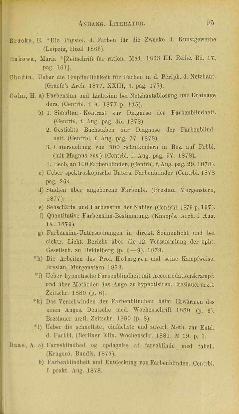 Brücke, E. *Die Physiol. d. Farben für die Zwecke d. Kunstgewerbe (Leipzig, Hizel 1866). Bukowa, Maria *[Zeitschrift für ration. Med. 1863 III. Keihe, Bd. 17, pag. 161]. Chodin, lieber die Empfindlichkeit für Farben in d. Periph. d. Netzhaut. (Graefe’s Arch. 1877. XXIII, 3. pag. 177). Cohn, H. a) Farbensinn uud Lichtsinn bei Netzhautablösung und Drainage ders. (Centrbl. f. A. 1877 p. 145). b) 1. Simultan - Kontrast zur Diagnose der Farbenblindheit. (Centrbl. f. Aug. pag. 35. 1878). 2. Gestickte Buchstaben zur Diagnose der Farbenblind- heit. (Centrbl. f. Aug. pag. 77. 1878^. 3. Untersuchung von 500 Schulkindern in Bez. auf Frbbl. (mit Magnus zus.) (Centrbl. f. Aug. pag. 97. 1878). 4. Beob. an 100Farbenblinden. (Centrbl. f. Aug. pag. 29.1878). c) üeber spektroskopische Unters. Farbenblinder (Centrbl. 1878 pag. 264. d) Studien über angeborene Farbenbl. (Breslau, Morgenstern, 1877). e) Sehschärfe und Farbensinn der Nubier (Centrbl. 1879 p. 197). f) Quantitative Farbensinn-Bestimmung. (Knapp’s. Arch. f. Aug. IX. 1879). g) Farbensinn-Untersuchungen in direkt. Sonnenlicht und bei elektr. Licht. Bericht über die 12. Versammlung der opht. Gesellsch. zu Heidelberg (p. 6—9). 1879. *h) Die Arbeiten des Prof. Holmgren und seine Kampfweise. Breslau, Morgenstern 1879. *i) Ueber hypnotische Farbenblindheit mit Accomodationskrampf, und über Methoden das Auge zu hypnotisiren. Breslauer ärztl. Zeitschr. 1880 (p. 6). *k) Das Verschwindeu der Farbenblindheit beim Erwärmen des einen Auges. Deutsche med. Wochenschrift 1880 (p. 6). Breslauer ärztl. Zeitschr. 1880 (p. 8). *1) Ueber die schnellste, einfachste und zuverl. Meth. zur Entd. d. Farbbl. (Berliner Klin. Wochenschr. 1881, A; 19. p. l. Daae, A. a) Farveblindhed og opdagelse af farveblinde med tabel.. (Kragerö, ßundis, 1877). b) Farbenblindheit und Entdeckung von Farbenblinden. Centrbl. f. prakt. Aug. 1878.