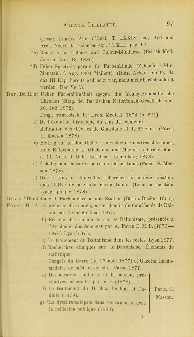 (Desgl. französ. Ann. d’Ocul. T. LXXIX pag. 275 und Arcb. Neerl. des Sciences exp. T. XIII. pag. 91. *c) Eemarks on Colours and Colour-Blindness. (Britisli Med. Journal Nov. 13, 1880). *d) lieber Spectralapparate für Farbenblinde. (Zebender’.s klin. Monatsbl. f. Aug. 1881 Maibeft). (Diese Arbeit konnte, da das III Kap. bereits gedruckt war, nicht mehr berücksichtigt werden! Der Yerf.). Dor, Dr. H. a) lieber Farbenblindbeit (gegen die Young-Helmboltz’scbe Theorie) (Sitzg. der Berniscben Naturforsch.-Gesellsch. vom 20. Juli 1872). Desgl. französisch, in: Lyon. Mddical. 1874 (p. 201). b) De l’evolution bistorique du sens des couleurs; Refutation des tbeories de Gladstone et de Magnus. (Paris, G. Massen 1878). c) Beitrag zur geschichtlichen Entwickelung des Gesichtssinnes; Eine Entgegnung an Gladstone und Magnus. (Bericht über d. 11. Yerh. d. Opht. Gesellsch. Heidelberg 1878). d) fichelle pour mesurer la vision chromatique (Paris, G. Mas- sen 1878). e) Dor et Favre: Nouvelles recherches sur la ddtermination quantitative de la vision chromatique. (Lyon, association typographique 1878). Dove. *Darstellung d. Farbenlehre u. opt. Studien (Berlin, Decker 1851). Favre, Dr. A. a) Rdforme des employes de chemin de fer affectes deDal- tonisme. Lyon Medical. 1873. b) Resume des memoires sur le Daltonisme, px’esentes a TAcaddraie des Sciences par A. Favre D. M. P. (1873— 1876) Lyon'1876. c) Le traitement du Daltonisme dans les ecoles. LyonlS77. d) Recherches cliniques sur le Daltonisme, Lldments de statistique. Congrds du Havre (du 27 aoüt 1877) et Gazette hebdo- madaire de mdd. et de chir. Paris, 1877. e) Des mesures sanitaires et des moyens prd- ventives, ndcessitds par le D. (1878). f) Le traitement du D. chez l’enfant et l’a- Paris, G. dulte (1879). Massen. g) *La dyschromato])sie dans ses rapports avec la mddecine publique (1880). 7