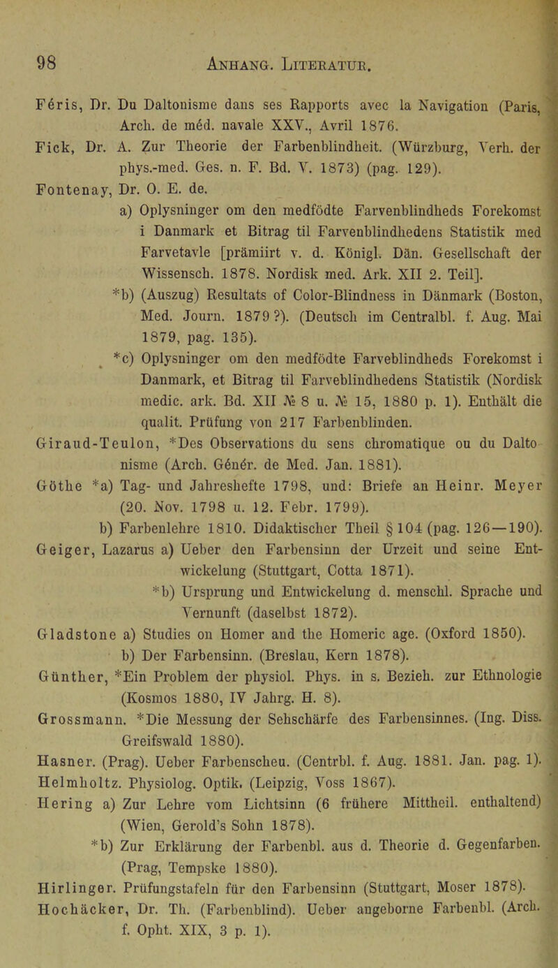 Feris, Dr. Du Daltonisme daus ses Rapports avec la Navigation (Paris, Arch. de m6d. navale XXV., Avril 1876. Fick, Dr. A. Zur Theorie der Farbenblindheit. (Würzburg, Yerh. der phys.-nied, Ges. n. F. Bd. V. 1873) (pag. 129). Fontenay, Dr. 0. E. de. a) Oplysninger om den medfödte Farvenblindheds Forekomst i Danmark et Bitrag til Farvenblindhedens Statistik med Farvetavle [prämiirt v. d. Königl. Dän. Gesellschaft der Wissensch. 1878. Nordisk med. Ark. XII 2. Teil]. *b) (Auszug) Resultats of Color-Blindness in Danmark (Boston, Med. Journ, 1879 ?). (Deutsch im Centralbl. f. Aug. Mai 1879, pag. 135). *c) Oplysninger om den medfödte Farveblindheds Forekomst i Danmark, et Bitrag til Farveblindhedens Statistik (Nordisk medic. ark. Bd. XII 8 u. As 15, 1880 p. 1). Enthält die qualit. Prüfung von 217 Farbenblinden. Giraud-Teulon, *Des Observations du sens chromatique ou du Dalto nisme (Arch. Gdndr. de Med. Jan. 1881). Göthe *a) Tag- und Jahreshefte 1798, und: Briefe an Heinr. Meyer (20. Nov. 1798 u. 12. Febr. 1799). b) Farbenlehre 1810. Didaktischer Theil §104 (pag. 126 —190). Geiger, Lazarus a) Ueber den Farbensinn der Urzeit und seine Ent- wickelung (Stuttgart, Cotta 1871). *b) Ursprung und Entwickelung d. menschl. Sprache und Vernunft (daselbst 1872). Gladstone a) Studies ou Homer and the Homeric age. (Oxford 1850). b) Der Farbensinn. (Breslau, Kern 1878). Günther, *Ein Problem der physiol. Phys. in s. Bezieh, zur Ethnologie (Kosmos 1880, IV Jahrg. H. 8). Grossmann. *Die Messung der Sehschärfe des Farbensinnes. (Ing. Diss. Greifswald 1880). Hasner. (Prag). Ueber Farbenscheu. (Centrbl. f. Aug. 1881. Jan. pag. 1). Helmholtz. Physiolog. Optik. (Leipzig, Voss 1867). Hering a) Zur Lehre vom Lichtsinn (6 frühere Mittheil, enthaltend) (Wien, Gerold’s Sohn 1878). *b) Zur Erklärung der Farbenbl. aus d. Theorie d. Gegenfarben. (Prag, Tempske 1880). Hirlinger. Prüfungstafeln für den Farbensinn (Stuttgart, Moser 1878). Hochäcker, Dr. Th. (Farbenblind). Ueber angeborne Farbenbl. (Arch. f. Opht. XIX, 3 p. 1).