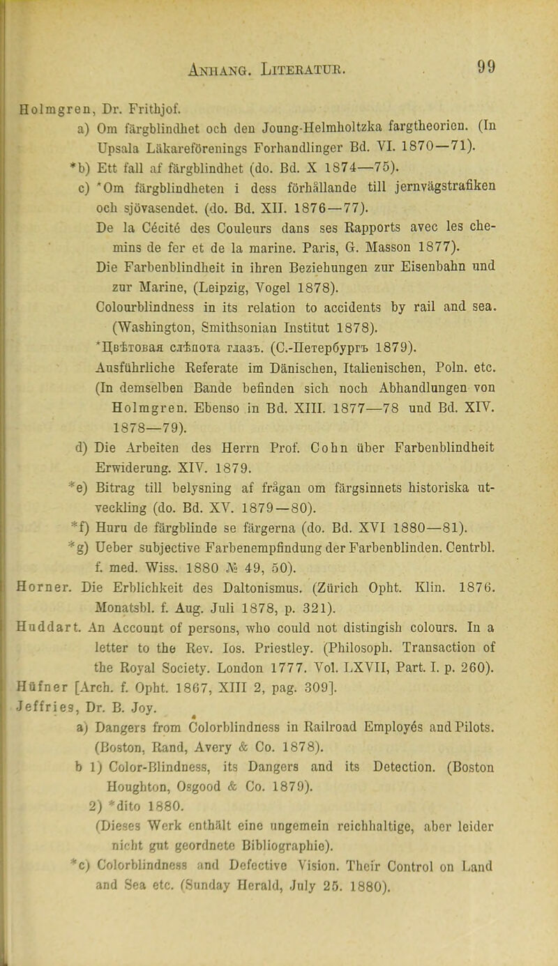 Holmgren, Dr. Frithjof. a) Om färgblinclhet och den Joong-Helmholtzka fargtheorien. (In Upsala Läkareförenings Forhandlinger Bd. VI. 1870—71). *b) Ett fall af färgblindhet (do. Bd. X 1874—75). c) Om färgblindheten i dess förhällande tili jernvägstrafiken och sjövasendet. (do. Bd. XII. 1876—77). De la Cdcite des Couleurs dans ses Rapports avec les che- mins de fer et de la marine. Paris, G. Massen 1877). Die Farbenblindheit in ihren Beziehungen zur Eisenbahn und |l zur Marine, (Leipzig, Vogel 1878). Colourblindness in its relation to accidents by rail and sea. i I i; (Washington, Smithsonian Institut 1878). I *I(BiTOBafl cainoxa raasB. (C.-nexepöypri. 1879). i Ausführliche Referate im Dänischen, Italienischen, Poln. etc. (In demselben Bande befinden sich noch Abhandlungen von j Holmgren. Ebenso in Bd. XIII. 1877—78 und Bd. XIV. ! 1878—79). d) Die Arbeiten des Herrn Prof. Cohn über Farbeublindheit 1 Erwiderung. XIV. 1879. *e) Bitrag tili belysning af frägan om färgsinnets historiska ut- veckling (do. Bd. XV. 1879—80). i *f) Hurn de färgblinde se färgerna (do. Bd. XVI 1880—81). *g) üeber subjective Farbenempfindung der Farbenblinden. Centrbl. f. med. Wiss. 1880 M 49, 50). Horner. Die Erblichkeit des Daltonismus. (Zürich Opht. Klin. 1876. Monatsbl. f. Aug. Juli 1878, p. 321). j Hoddart. An Account of persons, who could not distingish colours. In a ! letter to the Rev. los. Priestley. (Philosoph. Transaction of 1 the Royal Society. London 1777. Vol. LXVII, Part. I. p. 260). i Hüfner [Arch. f. Opht. 1867, XIII 2, pag. 309]. I Jeffries, Dr. B. Joy. a) Dangers from Colorblindness in Railroad Employös and Pilots. (Boston, Rand, Avery & Co. 1878). bl) Color-Blindness, its Dangers and its Detection. (Boston Houghton, Osgood & Co. 1879). 2) *dito 1880. (Dieses Werk enthält eine ungemein reichhaltige, aber leider nicht gut geordnete Bibliographie). *c) Colorblindness and Defective Vision. Thei'r Control on Land and Sea etc. (Sunday Herald, July 25. 1880).