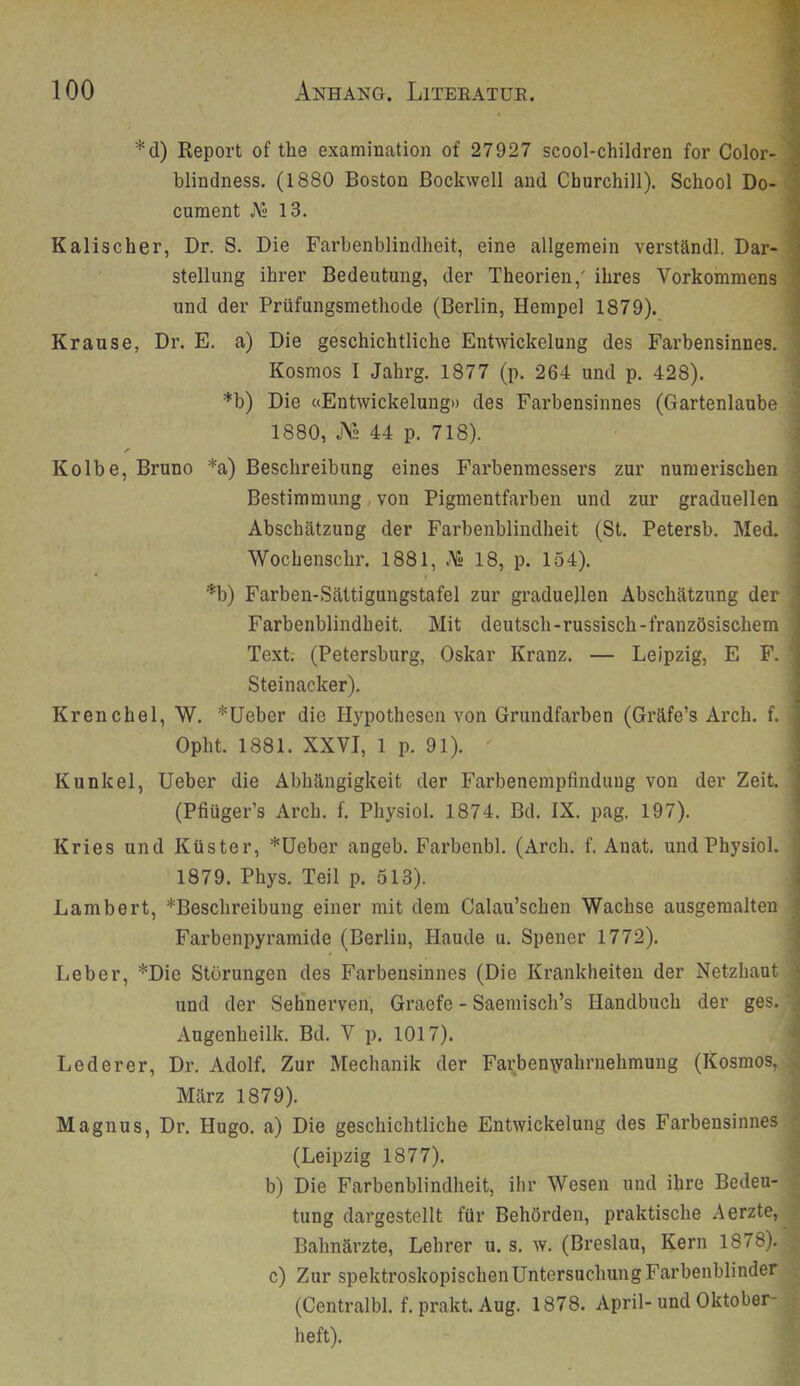 *d) Report of the examinatioii of 27927 scool-children for Color- blindness, (1880 Boston ßockwell and Churchill). School Do- curaent J\s 13. Kalischer, Dr. S. Die Farbenblindheit, eine allgemein verständl. Dar- stellung ihrer Bedeutung, der Theorien,' ihres Vorkommens und der Prüfungsmethode (Berlin, Hempel 1879). Krause, Dr. E. a) Die geschichtliche Entwickelung des Fax’bensinnes. Kosmos I Jahrg. 1877 (p. 264 und p. 428). *b) Die «Entwickelung» des Farbensinnes (Gartenlaube 1880, JN» 44 p. 718). Kolbe, Bruno *a) Beschreibung eines Fai'benmessers zur numerischen Bestimmung / von Pigmentfarben und zur graduellen Abschätzung der Farbenblindheit (St. Petersb. Med. Wochenschr. 1881, A» 18, p. 154). *b) Farben-Sättigungstafel zur graduellen Abschätzung der Farbenblindheit. Mit deutsch-russisch-französischem Text; (Petersburg, Oskar Kranz. — Leipzig, E F. Steinacker). Kren che 1, W. *Ueber die Hypothesen von Grundfarben (Gräfe’s Arch. f. Opht. 1881. XXVI, 1 p. 91). Kunkel, Ueber die Abhängigkeit der Farbenempfindung von der Zeit. (Pfiüger’s Arch. f. Physiol. 1874. Bd. IX. pag. 197). Kries und Küster, *üeber angeb. Farbenbl. (Arch. f. Anat. und Physiol. 1879. Phys. Teil p. 513). Lambert, ^Beschreibung einer mit dem Calau’schen Wachse ausgeraalten Farbenpyramide (Berlin, Haude u. Spener 1772). Leber, *Die Störungen des Farbensinnes (Die Krankheiten der Netzhaut und der Sehnerven, Graefe - Saemisch’s Handbuch der ges. Augenheilk. Bd. V p. 1017). Lederer, Dr. Adolf. Zur Mechanik der Farbenyvahrnehmung (Kosmos, März 1879). Magnus, Dr. Hugo, a) Die geschichtliche Entwickelung des Farbensinnes (Leipzig 1877). b) Die Farbenblindheit, ihr Wesen und ihre Beden- tung dargestellt für Behörden, praktische Aerzte, Bahnärzte, Lehrer u. s. w. (Breslau, Kern 1878). c) Zur spektroskopischenUntersuchungFarbenblinder (Centralbl. f. prakt. Aug. 1878. April-und Oktober- heft).