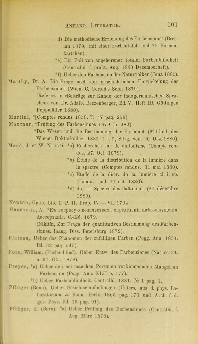 d) Die methodische Erziehung des Farbensinnes (Bres- lau 1879, mit eiuer Farbentafel und 72 Farben- kärtchen). *e) Ein Fall von angeborener totaler Farbenblindheit (Centralbl. f. prakt. Aug. 1880 Dezemberheft). *f) lieber den Farbensinn der Naturvölker (Jena 1880). Marthy, Dr. A. Die Frage nach der geschichtlichen Entwickelung des Farbensinnes (Wien, C. Gerold’s Sohn 1879). (Referirt in «Beiträge zur Kunde der indogermanischen Spra- chen» von Dr. Adalb. Bezzenberger, Bd. V, Heft III, Göttingen Peppmüller 1880). Martini, *[Comptes rendus 1858. T. 47 pag. 259]. Mautner, *Prüfnng des Farbensinnes 1879 (p. 282). *Das Wesen und die Bestimmung der Farbenbl. (Mittheil, des Wiener Doktorkolleg. 1880, 1 u. 2, Sitzg. vom 20. Dez. 1880). Macö, J. et W. Nicati. *a) Recherches sur de daltonisme (Compt. ren- dus, 27. Oct. 1879). *b) fitude de la distribution de la lumiere dans le spectre (Comptes rendus. 31 mai 1880). *c) fitude de la distr. de la lumiöre cl. I. sp. (Compt. rend. 11 oct. 1880). *d) do. — Spectre des daltoniens (27 decembre 1880). Newton, Optic. Lib. 1. P. II. Prop. IV —VI. 1704. HHKHxnH'B, A. ^K'b Bonpocy o KoanuecTBOMB onpe^e-ienin pebTooinymeHiH. UnccepTagia. C.-II6. 1879. (Nikitin, Zur Frage der quantitativen Bestimmung des Farben- sinnes. Inaug. Diss. Petersburg 1879). Plateau, lieber das Phänomen der zufälligen Farben (Pogg. Ann. 1834. Bd. 32 pag. 543). Pole, William. (Farbenblind), lieber Entw. des Farbensinnes (Nature 24. u. 31. Okt. 1878). Preyer, *a) lieber den bei manchen Personen vorkommenden Mangel an Farbensinn (Pogg. Ann. XLII p. 177). *b) lieber Farbenblindheit. Centralbl. 1881. A 1 pag. 1. Pflüger (Bonn), lieber Gesiclitsempfindungen (Unters, aus d. phys. La- boratorium zu Bonn. Berlin 18G5 pag. 170 und Arch. f. d. ges, Phys. Bd. 15 pag. 91). Pflüger, E. CBerH). *a) Ueber Prüfung des Farbensinnes (Centralbl. f. .\ug. März 1878).