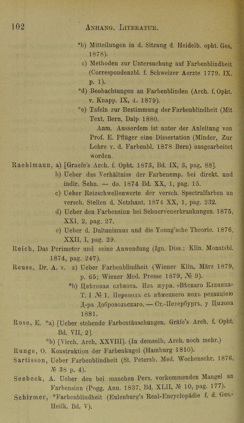 *b) Mitteilungen in d. Sitzung d. Heidelb. opht. Ges. 1878). c) Methoden zur Untersuchung auf Farbenblindheit (Correspondenzbl. f. Schweizer Aerzte 1779. IX. p. 1). *d) Beobachtungen an Farbenblinden (Arch. f. Opht. V. Knapp. IX, 4. 1879). *e) Tafeln zur Bestimmung der Farbenblindheit (Mit Text. Bern, Dalp 1880. Anm. Ausserdem ist unter der Anleitung von Prof. E. Pflüger eine Dissertation (Minder, Zur Lehre v. d. Farbenbl. 1878 Bern) ausgearbeitet worden. Raehlmann, a) [Graefe’s Arch. f. Opht. 1873, Bd. IX, 3, pag. 88]. b) üeber das Verhältniss der Farbenemp. bei direkt, und indir. Sehn. — do. 1874 Bd. XX, 1, pag. 15. c) Ueber Reizschwellenwerte der versch. Spectralfarben an versch. Stellen d. Netzhaut. 1874 XX, 1, pag. 232. d) Ueber den Farbensinn bei Sehnervenerkrankungen. 1875, XXI, 2, pag. 27. e) Ueber d. Daltonismus und die Young’sche Theorie. 1876, XXII, I, pag. 29. Reich, Das Perimeter und seine Anwendung (Ign. Diss.; Klin. Monatsbl. 1874, pag. 247). Reuss, Dr. A. v. a) Ueber Farbenblindheit (Wiener Klin. März 1879, p. 65; Wiener Med. Presse 1879, JYh 9). *b) I^BhioBaa cabnoia. Hai. atypu. «B'kcKaro KiuEUiKa» T. I .j\s 1. riepenoji,'!» er. e'feMen.Kero noAi> pe^;aED,ieK) A'pa JI,o6poBOJii)CKaro. — CT.-neTepöyprt, y E(HioBa 1881. Rose, E. *a) [Ueber stehende Farbentäuschungen. Gräfe’s Arch. f. Opht. Bd. VII, 2]. *b) [Virch. Arch. XXVIII]. (In demselb. Arch. noch mehr.) Runge, 0. Konstruktion der Farbenkugel (Hamburg 1810). Sartisson, Ueber Farbenblindheit (St. Petersb. Med. Wochenschr. 1876, Vd 38 p. 4). Seebeck, A. Ueber den bei manchen Pers. vorkommenden Mangel an Farbensinn (Pogg. Ann. 1837. Bd. XLII, jMs 10, pag. 177). Schirmer, *Farbenblindheit (Eulenburg’s Real-Encyclopädie f. d. Ges.- Heilk. Bd. V).