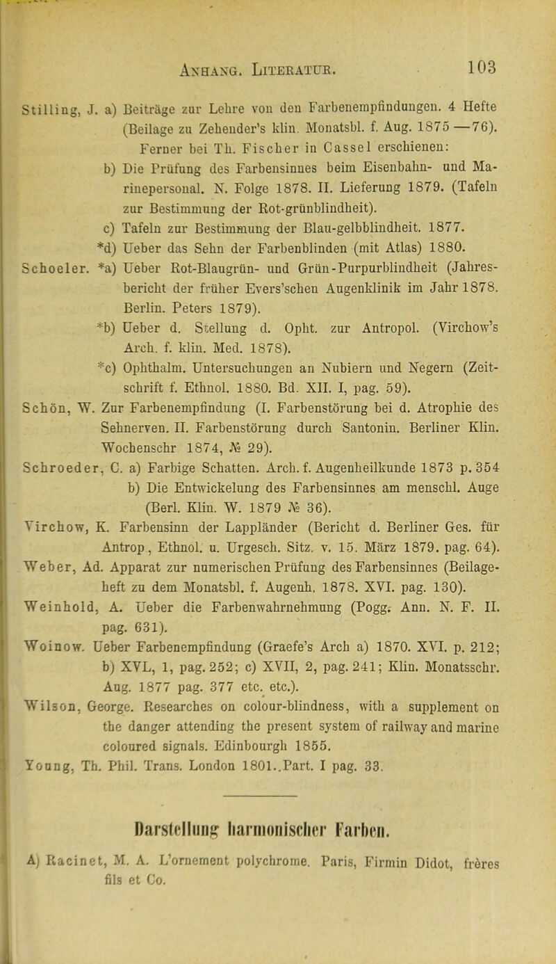Stilling, J. a) Beiträge zur Lehre von den Farbenenipfindungen. 4 Hefte (Beilage zu Zeheuder’s klin. Monatsbl. f, Aug. 1875 —76). : Ferner bei Tb. Fischer in Cassel erschienen: b) Die Prüfung des Farbensinnes beim Eisenbahn- und Ma- ■ riuepersonal. N. Folge 1878. II. Lieferung 1879. (Tafeln I zur Bestimmung der Rot-grünbliudbeit). I c) Tafeln zur Bestimmung der Blau-gelbblindheit. 1877. *d) Ueber das Sehn der Farbenblinden (mit Atlas) 1880. Schoeler. *a) Ueber Rot-Blaugrün- und Grün-Purpurblindbeit (Jahres- bericht der früher Evers’scben Augenklinik im Jahr 1878. Berlin. Peters 1879). *b) Ueber d. Stellung d. Opbt. zur Antropol. (Vircbow’s Arcb. f. klin. Med. 1878). *c) Opbtbalm. Untersuchungen an Nubiern und Negern (Zeit- schrift f. Ethnol. 1880. Bd. XII. I, pag. 59). Schön, W. Zur Farbenempfindung (I. Farbenstörung hei d. Atrophie des Sehnerven. II. Farbenstörung durch Santonin. Berliner Klin. Wochenschr 1874, J\« 29). Schroeder, C. a) Farbige Schatten. Arch. f. Augenheilkunde 1873 p. 354 b) Die Entwickelung des Farbensinnes am menschl. Auge (Berl. Klin. W. 1879 M 36). ; Virchow, K. Farbensinn der Lappländer (Bericht d. Berliner Ges. für Antrop, Ethnol. u. Urgesch. Sitz. v. 15. März 1879. pag. 64). ' Weber, Ad. Apparat zur numerischen Prüfung des Farbensinnes (Beilage- heft zu dem Monatsbl. f. Augenh. 1878. XVI. pag. 130). ' Weinhold, A. Ueber die Farbenwahrnehmung (Pogg; Ann. N. F. II. pag. 631). ' Woinow. Ueber Farbenempfindung (Graefe’s Arch a) 1870. XVI. p. 212; b) XVL, 1, pag. 252; c) XVII, 2, pag. 241; Klin. Monatsschr. Aug. 1877 pag. 377 etc. etc.). Wilson, George. Researches on colour-blindness, with a Supplement on the danger attending the present System of railw'ay and marine coloured Signals. Edinbourgh 1855. Young, Th. Phil. Trans. London 1801..Part. I pag. 33. narst(;liiin^ iiarmoiiisclier Farhni. A) Racinet, M. A. L’ornement polychrome. Paris, Firmin Didot, fröres fils et Co.