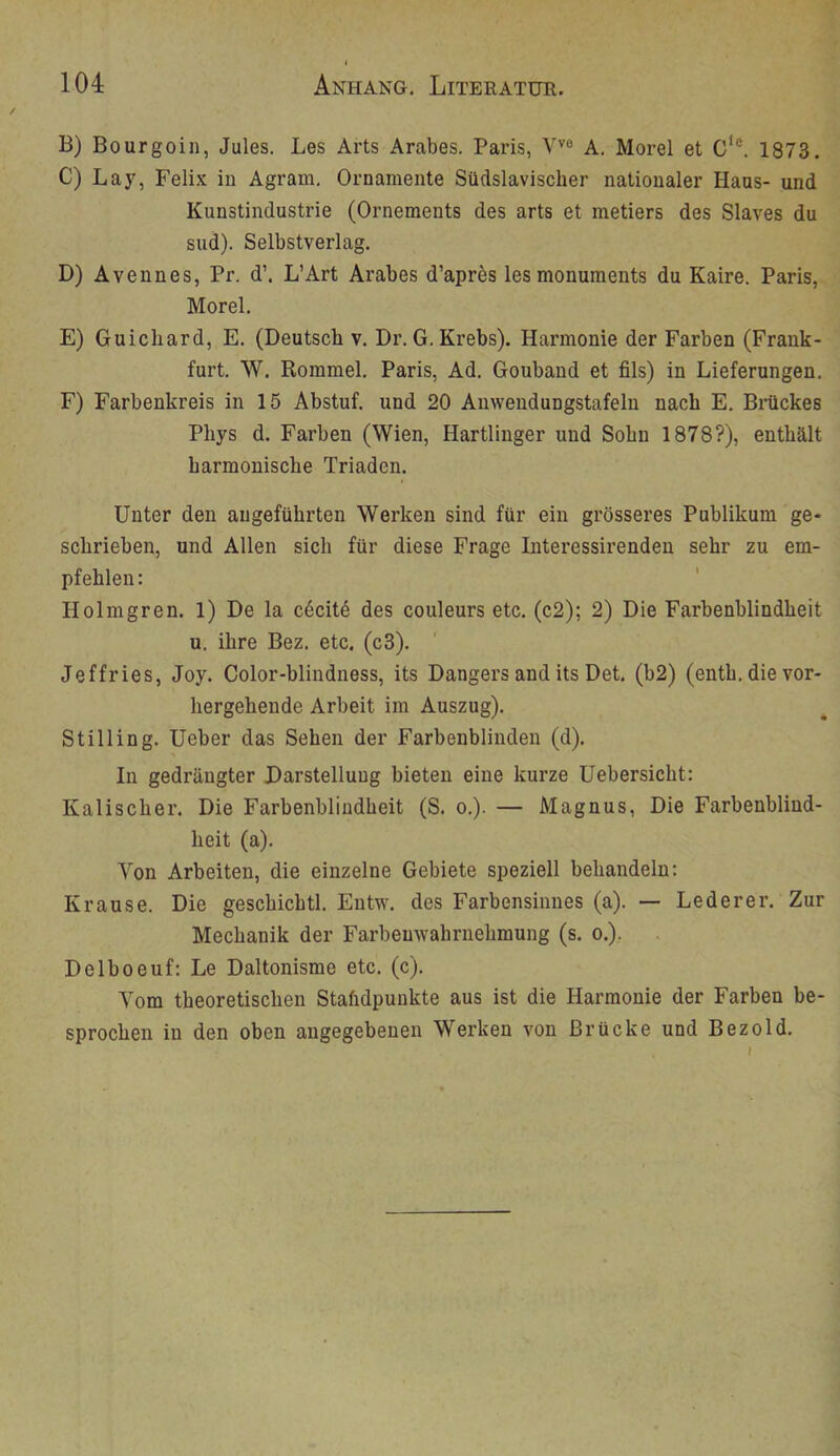 B) Bourgoin, Jules. Les Arts Arabes. Paris, V''® A. Morel et C'®. 1873. C) Lay, Felix in Agram, Ornamente Südslavischer nationaler Haus- und Kunstindustrie (Ornements des arts et metiers des Slaves du sud). Selbstverlag. D) Avennes, Pr. d’. L’Art Arabes d’apres lesmonuments du Kaire. Paris, Morel. E) Guichard, E. (Deutscli v. Dr.G. Krebs). Harmonie der Farben (Frank- furt. W. Rommel. Paris, Ad, Gouband et fils) in Lieferungen. F) Farbenkreis in 15 Abstuf, und 20 Anwendungstafeln nach E. Biiickes Phys d. Farben (Wien, Hartlinger und Sohn 1878?), enthält harmonische Triaden. Unter den angeführten Werken sind für ein grösseres Publikum ge- schrieben, und Allen sich für diese Frage Interessirenden sehr zu em- pfehlen: Holmgren, 1) De la c6cit6 des couleurs etc. (c2); 2) Die Farbenblindheit u. ihre Bez, etc. (c3). Jeffries, Joy. Color-blindness, its Dangers and its Det. (b2) (enth, die vor- hergehende Arbeit im Auszug). Stilling. Ueber das Sehen der Farbenblinden (d). In gedrängter Darstellung bieten eine kurze üebersicht: Kalischer. Die Farbenblindheit (S. o.). — Magnus, Die Farbenblind- heit (a). Von Arbeiten, die einzelne Gebiete speziell behandeln: Krause. Die geschichtl. Entw. des Farbensinnes (a). — Lederer. Zur Mechanik der Farbenwahrnehmung (s. o.), Delboeuf: Le Daltonisme etc. (c). Vom theoretischen Staftdpunkte aus ist die Harmonie der Farben be- sprochen in den oben angegebenen Werken von Brücke und Bez old.
