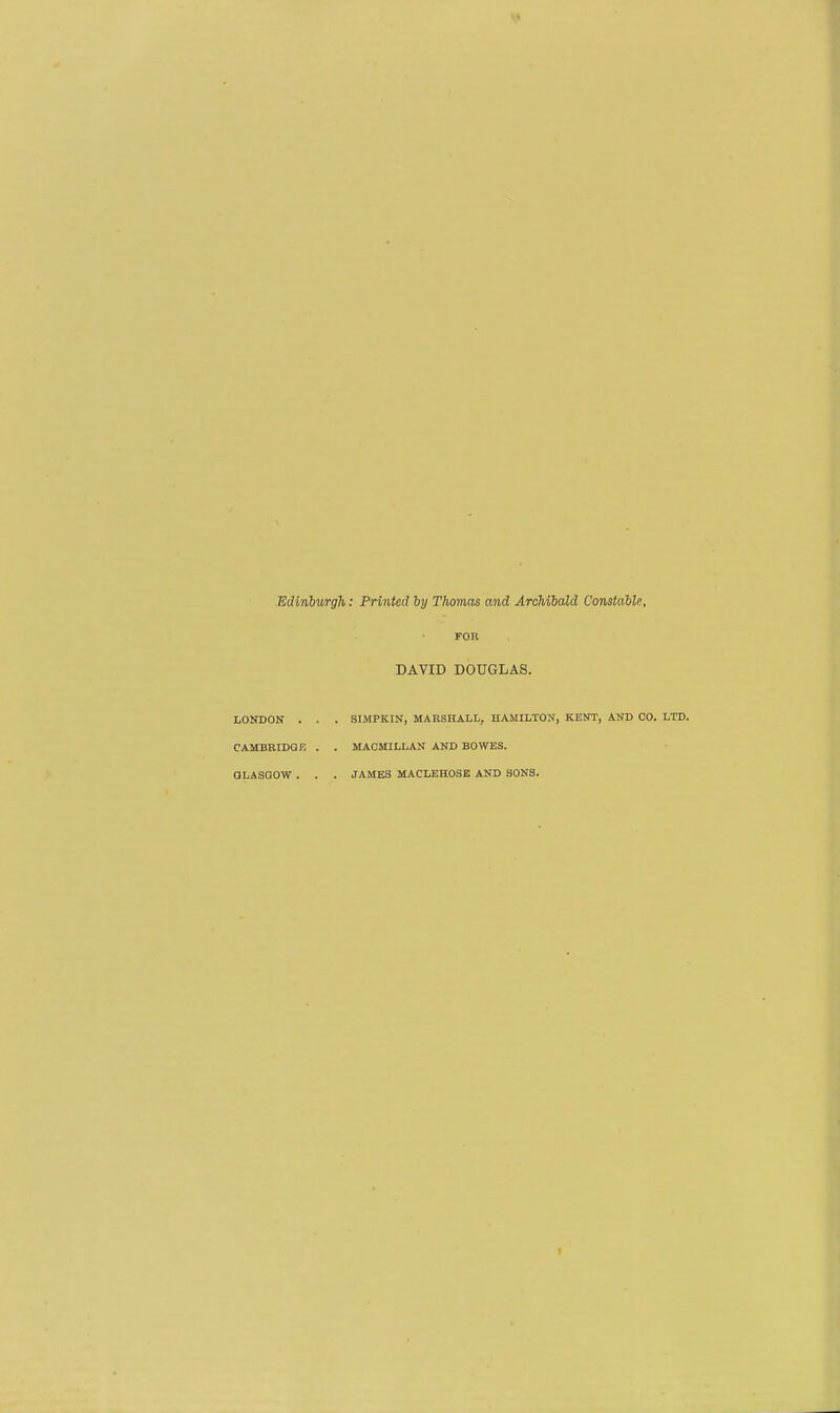 Edinburgh: Printed by Thomas and Archibald Constable, FOR DAVID DOUGLAS. LONDON . . . SIMPKIN, MARSHALL, HAMILTON, KENT, AND CO. LTD. CAMBRIDQF, . . MAOMILLAN AND BOWES. GLASGOW . . . JAMES MACLEHOSE AND SONS.