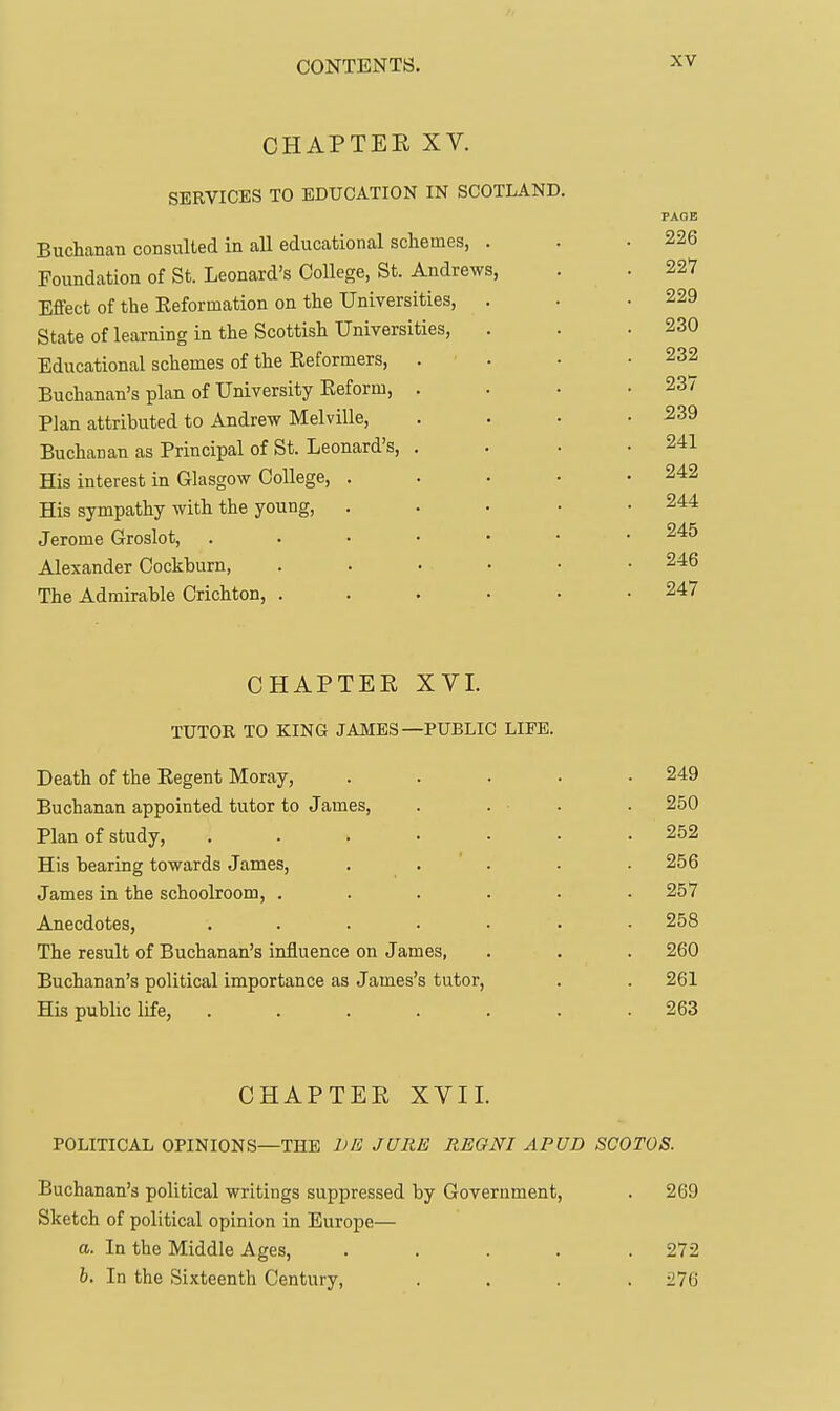 CHAPTER XV. SERVICES TO EDUCATION IN SCOTLAND. Buchanan consulted in all educational schemes, . Foundation of St. Leonard's College, St. Andrews, Effect of the Reformation on the Universities, State of learning in the Scottish Universities, Educational schemes of the Reformers, Buchanan's plan of University Reform, Plan attributed to Andrew Melville, Buchanan as Principal of St. Leonard's, His interest in Glasgow College, His sympathy with the young, Jerome Groslot, Alexander Cockburn, The Admirable Crichton, . PAGE 226 227 229 230 232 237 239 241 242 244 245 246 247 CHAPTER XVI. TUTOR TO KING JAMES—PUBLIC LIFE. Death of the Regent Moray, . . . . .249 Buchanan appointed tutor to James, . . ■ . . 250 Plan of study, ....... 252 His bearing towards James, . . ' . . .256 James in the schoolroom, ...... 257 Anecdotes, ....... 258 The result of Buchanan's influence on James, . . . 260 Buchanan's political importance as James's tutor, . . 261 His public life, ....... 263 CHAPTER XVII. POLITICAL OPINIONS—THE DE JURE REGNI APUD SCOTOS. Buchanan's political writings suppressed by Government, . 269 Sketch of political opinion in Europe— a. In the Middle Ages, ..... 272 h. In the Sixteenth Century, .... 276