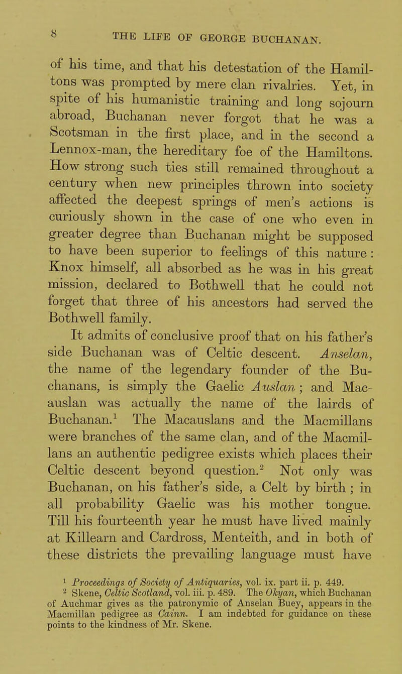 of his time, and that his detestation of the Hamil- tons was prompted by mere clan rivalries. Yet, in spite of his humanistic training and long sojourn abroad, Buchanan never forgot that he was a Scotsman in the first place, and in the second a Lennox-man, the hereditary foe of the Hamiltons. How strong such ties still remained throughout a century when new principles thrown into society affected the deepest springs of men's actions is curiously shown in the case of one who even in greater degree than Buchanan might be supposed to have been superior to feelings of this nature : Knox himself, all absorbed as he was in his great mission, declared to Bothwell that he could not forget that three of his ancestors had served the Bothwell family. It admits of conclusive proof that on his father's side Buchanan was of Celtic descent. Anselan, the name of the legendary founder of the Bu- chanans, is simply the Gaehc Auslan ; and Mac- auslan was actually the name of the lairds of Buchanan.^ The Macauslans and the Macmillans were branches of the same clan, and of the Macmil- lans an authentic pedigree exists which places their Celtic descent beyond question.^ Not only was Buchanan, on his father's side, a Celt by birth ; in all probability Gaelic was his mother tongue. Till his fourteenth year he must have lived mainly at Killearn and Cardross, Menteith, and in both of these districts the prevailing language must have 1 Proceedings of Society of Antiquaries, vol. ix. part ii. p. 449. ^ Skene, Celtic Scotland, vol. iii. p. 489. The Okyan, which Buchanan of Auchmar gives as the patronymic of Anselan Buey, appears in the Macmillan pedigree as Cainn. I am indebted for guidance on these points to the kindness of Mr. Skene.