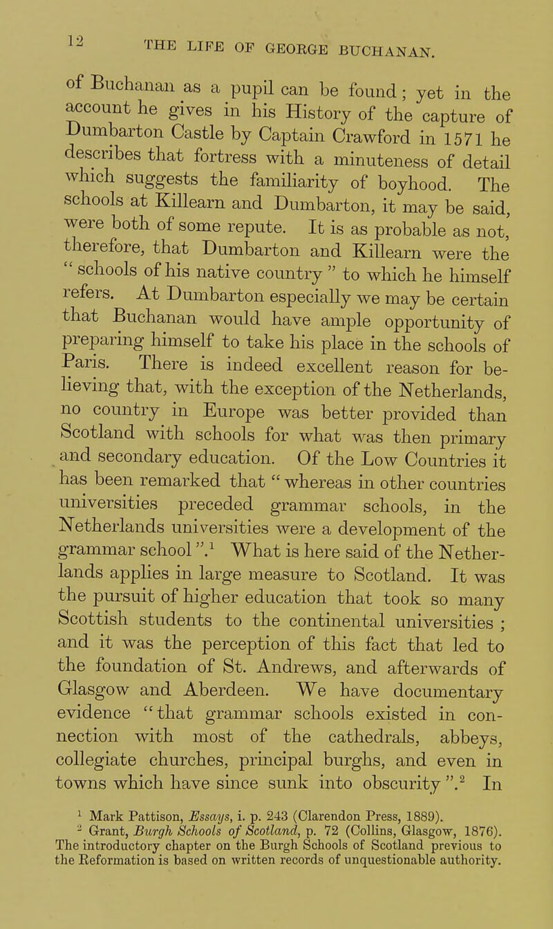 of Buchanan as a pupU can be found; yet in the account he gives in his History of the capture of Dumbarton Castle by Captain Crawford in 1571 he describes that fortress with a minuteness of detail which suggests the familiarity of boyhood. The schools at KiUearn and Dumbarton, it may be said, were both of some repute. It is as probable as not,' therefore, that Dumbarton and KiUearn were the  schools of his native country  to which he himself refers. At Dumbarton especially we may be certain that Buchanan would have ample opportunity of preparing himself to take his place in the schools of Paris. There is indeed excellent reason for be- lieving that, with the exception of the Netherlands, no country in Europe was better provided than Scotland with schools for what was then primary and secondary education. Of the Low Countries it has been remarked that  whereas in other countries universities preceded grammar schools, in the Netherlands universities were a development of the grammar school 'V What is here said of the Nether- lands applies in large measure to Scotland. It was the pursuit of higher education that took so many Scottish students to the continental universities ; and it was the perception of this fact that led to the foundation of St. Andrews, and afterwards of Glasgow and Aberdeen. We have documentary evidence that grammar schools existed in con- nection with most of the cathedrals, abbeys, collegiate churches, principal burghs, and even in towns which have since sunk into obscurity .^ In ' Mark Pattison, JEssays, i. p. 243 (Clarendon Press, 1889). - Grant, Burgh Schools of Scotland, p. 72 (Collins, Glasgow, 1876). The introductory chapter on the Burgh Schools of Scotland previous to the Eeformation is based on written records of unquestionable authority.