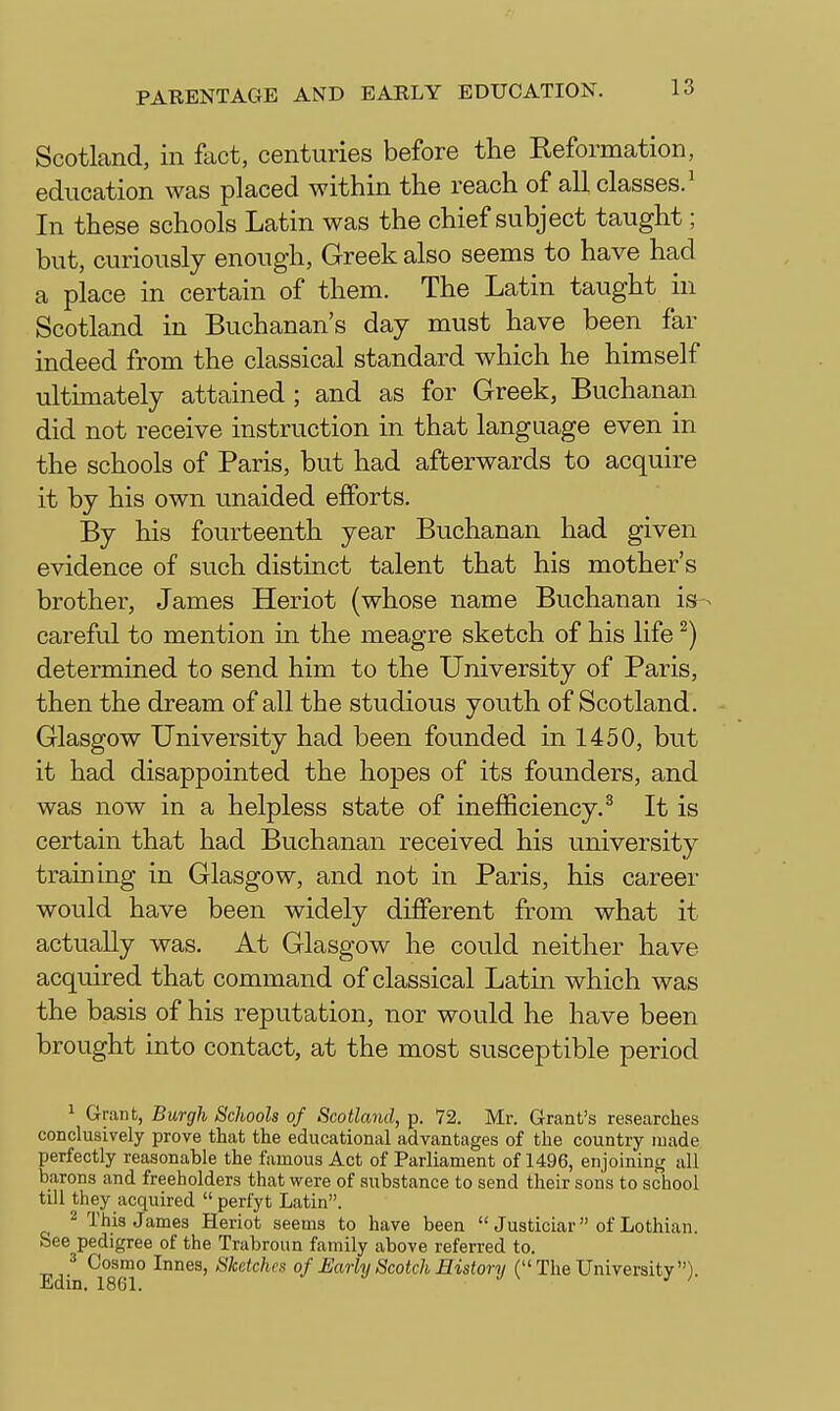 Scotland, in ftict, centuries before the Keformation, education was placed within the reach of all classes.^ In these schools Latin was the chief subject taught; but, curiously enough, Greek also seems to have had a place in certain of them. The Latin taught in Scotland in Buchanan's day must have been far indeed from the classical standard which he himself ultimately attained; and as for Greek, Buchanan did not receive instruction in that language even in the schools of Paris, but had afterwards to acquire it by his own unaided efforts. By his fourteenth year Buchanan had given evidence of such distinct talent that his mother's brother, James Heriot (whose name Buchanan is ^ careful to mention in the meagre sketch of his life ^) determined to send him to the University of Paris, then the dream of all the studious youth of Scotland. Glasgow University had been founded in 1450, but it had disappointed the hopes of its founders, and was now in a helpless state of inefficiency.^ It is certain that had Buchanan received his university training in Glasgow, and not in Paris, his career would have been widely different from what it actually was. At Glasgow he could neither have acquired that command of classical Latin which was the basis of his reputation, nor would he have been brought into contact, at the most susceptible period 1 Grant, Burgh Schools of Scotland, p. 72. Mr. Grant's researches conclusively prove that the educational advantages of the country made perfectly reasonable the famous Act of Parliament of 1496, enjoining all barons and freeholders that were of substance to send their sons to school till they acquired  perfyt Latin. 2 This James Heriot seems to have been  Justiciar of Lothian. See pedigree of the Trabroun family above referred to. J Cosmo Innes, Sketches of £arly Scotch History (The University).