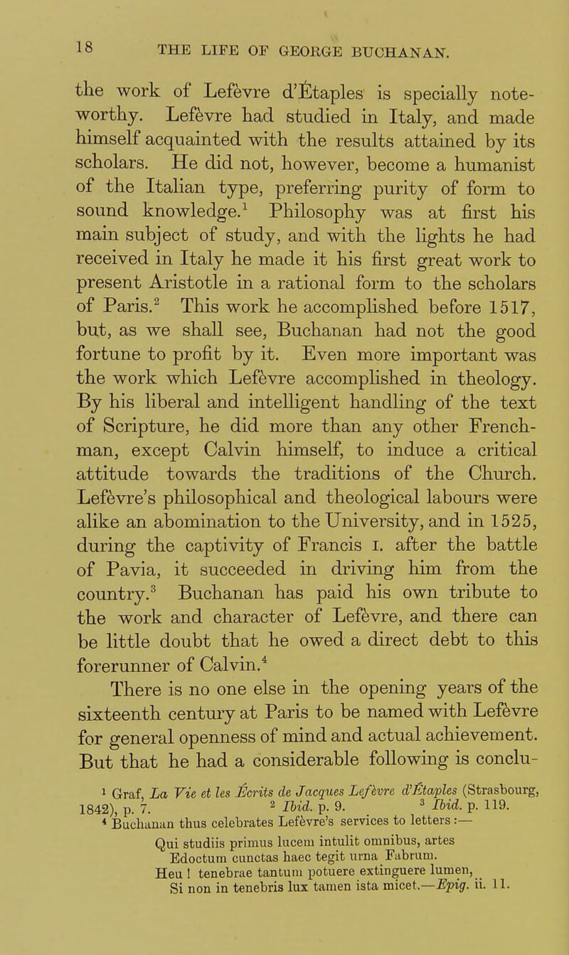 the work of Lefevre d'fitaples is specially note- worthy. Leftvre had studied in Italy, and made himself acquainted with the results attained by its scholars. He did not, however, become a humanist of the Italian type, preferring purity of form to sound knowledge.^ Philosophy was at first his main subject of study, and with the lights he had received in Italy he made it his first great work to present Aristotle in a rational form to the scholars of Paris.^ This work he accomplished before 1517, but, as we shall see, Buchanan had not the good fortune to profit by it. Even more important was the work which Lefevre accomplished in theology. By his liberal and intelligent handling of the text of Scripture, he did more than any other French- man, except Calvin himself, to induce a critical attitude towards the traditions of the Chm-ch. Lef^vre's philosophical and theological labours were alike an abomination to the University, and in 1525, during the captivity of Francis i. after the battle of Pavia, it succeeded in driving him from the country.^ Buchanan has paid his own tribute to the work and character of Lefevre, and there can be little doubt that he owed a direct debt to this forerunner of Calvin.* There is no one else in the opening years of the sixteenth century at Paris to be named with Lefevre for general openness of mind and actual achievement. But that he had a considerable following is conclu- 1 Graf La Vie et les Ecrits de Jacques Lefivre d'Etaples (Strasbourg, 1842), p. 7. 2 Ihid. p. 9. ^ Ibid. p. 119. * Buchanan thus celebrates Leftvre's services to letters :— Qui studiis primus lucem intulit omnibus, artes Edoctum cunctas haec tegit urna Fabrum. Heu ! tenebrae tantuiii potuere extinguere lumen. Si non in tenebris lux tamen ista micet.—-E'^jig'. ii. 11.