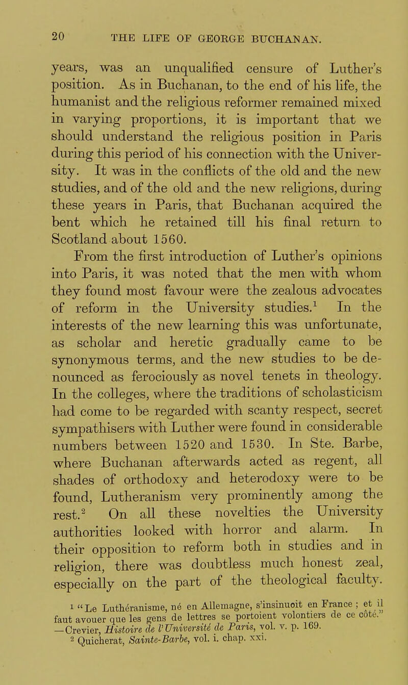 years, was an unqualified censure of Luther's position. As in Buchanan, to the end of his life, the humanist and the religious reformer remained mixed in varying proportions, it is important that we should understand the religious position in Paris during this period of his connection with the Univer- sity. It was in the conflicts of the old and the new studies, and of the old and the new religions, during these years in Paris, that Buchanan acquired the bent which he retained till his final return to Scotland about 1560. From the first introduction of Luther's opinions into Paris, it was noted that the men with whom they found most favour were the zealous advocates of reform in the University studies.^ In the interests of the new learning this was unfortunate, as scholar and heretic gradually came to be synonymous terms, and the new studies to be de- nounced as ferociously as novel tenets in theology. In the coUeges, where the traditions of scholasticism had come to be regarded with scanty respect, secret sympathisers with Luther were found in considerable numbers between 1520 and 1530. In Ste. Barbe, where Buchanan afterwards acted as regent, all shades of orthodoxy and heterodoxy were to be found, Lutheranism very prominently among the rest.^ On all these novelties the University authorities looked with horror and alarm. In their opposition to reform both in studies and in religion, there was doubtless much honest zeal, especially on the part of the theological faculty. 1 Le Luth(5ranisme, u6 en Allemagne, s'insinuoit en France ; et il faut avouer que les gens de lettres se portoient volontiers de ce cote. —Crevier, Mistoire de I'Universitd de Pans, vol. v. p. Ib9. 2 Quicherat, Sainte-Barbe, vol. i. chap. xxi.