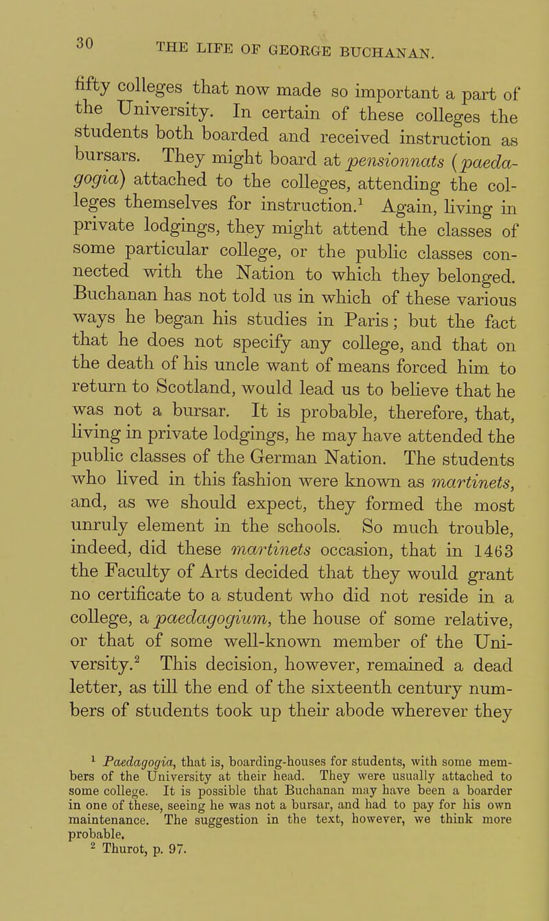 fifty colleges tliat now made so important a part of the University. In certain of these colleges the students both boarded and received instruction as bursars. They might board 'pensionnats (paeda- gogia) attached to the colleges, attending the col- leges themselves for instruction.^ Again, living m private lodgings, they might attend the classes of some particular college, or the public classes con- nected with the Nation to which they belonged. Buchanan has not told us in which of these various ways he began his studies in Paris; but the fact that he does not specify any college, and that on the death of his uncle want of means forced him to return to Scotland, would lead us to beheve that he was not a bursar. It is probable, therefore, that, living in private lodgings, he may have attended the pubHc classes of the German Nation. The students who lived in this fashion were known as martinets, and, as we should expect, they formed the most unruly element in the schools. So much trouble, indeed, did these martinets occasion, that in 1463 the Faculty of Arts decided that they would grant no certificate to a student who did not reside in a college, a paedagogium, the house of some relative, or that of some well-known member of the Uni- versity.^ This decision, however, remained a dead letter, as till the end of the sixteenth century num- bers of students took up their abode wherever they ^ Faedagogia, tliat is, boarding-houses for students, with some mem- bers of the University at their head. They were usually attached to some college. It is possible that Buchanan may have been a boarder in one of these, seeing he was not a bursar, and had to pay for his own maintenance. The suggestion in the text, however, we think more probable. 2 Thurot, p. 97.