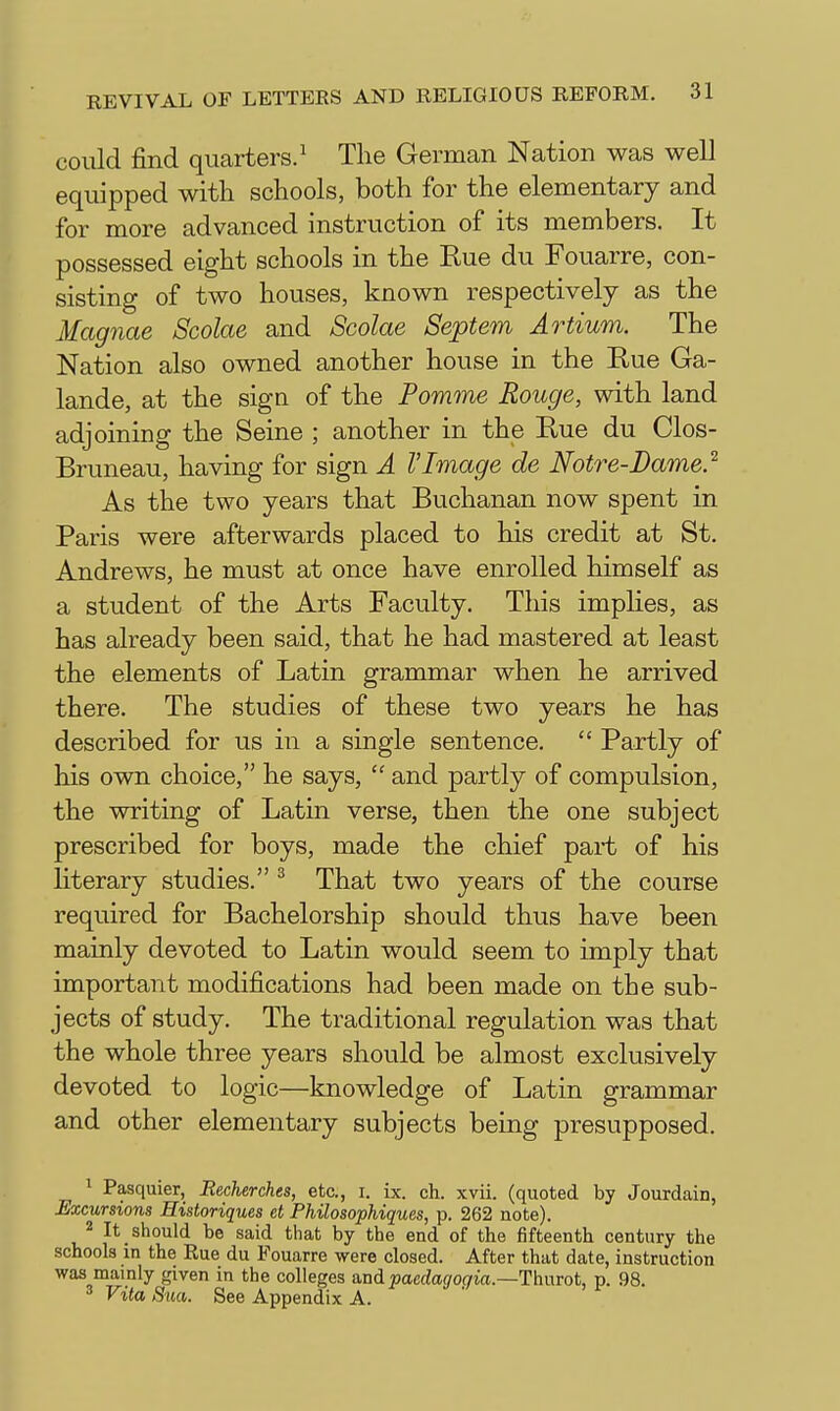 could find quarters/ The German Nation was well equipped with schools, both for the elementary and for more advanced instruction of its members. It possessed eight schools in the Rue du Fouarre, con- sisting of two houses, known respectively as the Magnae Scolae and Scolae Septem Artium. The Nation also owned another house in the Eue Ga- lande, at the sign of the Pomme Rouge, with land adjoining the Seine ; another in the Rue du Clos- Bruneau, having for sign A VImage de Notre-Dame} As the two years that Buchanan now spent in Paris were afterwards placed to his credit at St. Andrews, he must at once have enrolled himself as a student of the Arts Faculty. This implies, as has already been said, that he had mastered at least the elements of Latin grammar when he arrived there. The studies of these two years he has described for us in a single sentence.  Partly of his own choice, he says,  and partly of compulsion, the writing of Latin verse, then the one subject prescribed for boys, made the chief part of his literary studies. ^ That two years of the course required for Bachelorship should thus have been mainly devoted to Latin would seem to imply that important modifications had been made on the sub- jects of study. The traditional regulation was that the whole three years should be almost exclusively devoted to logic—knowledge of Latin grammar and other elementary subjects being presupposed. 1 Pasquier, Eecherckes, etc., i. ix. ch. xvii. (quoted by Jourdain, Excursions Historiques et Philosophiques, p. 262 note). 2 It should be said that by the end of the fifteenth century the schools in the Rue du Fouarre were closed. After that date, instruction was mainly given in the colleges a,ridpaedagogia.—Thnrot, p. 98. Vita Sua. See Appendix A.