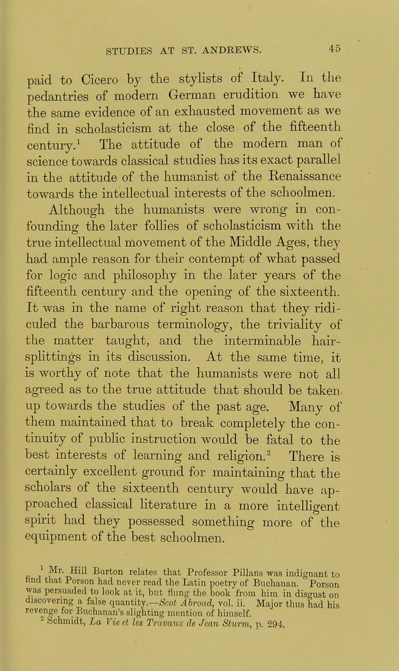 paid to Cicero by the stylists of Italy. In the pedantries of modern German erudition we have the same evidence of an exhausted movement as we find in scholasticism at the close of the fifteenth century.^ The attitude of the modern man of science towards classical studies has its exact parallel in the attitude of the humanist of the Renaissance towards the intellectual interests of the schoolmen. Although the humanists were wrong in con- founding the later follies of scholasticism with the true intellectual movement of the Middle Ages, they had ample reason for their contempt of what passed for logic and philosophy in the later years of the fifteenth century and the opening of the sixteenth. It was in the name of right reason that they ridi- culed the barbarous terminology, the triviality of the matter taught, and the interminable hair- spHttings in its discussion. At the same time, it is worthy of note that the humanists were not all agreed as to the true attitude that should be taken, up towards the studies of the past age. Many of them maintained that to break completely the con- tinuity of pubhc instruction would be fatal to the best interests of learning and religion.^ There is certainly excellent ground for maintaining that the scholars of the sixteenth century would have ap- proached classical literature in a more intelHgent spirit had they possessed something more of the equipment of the best schoolmen. ^ ^r- Hill Burton relates that Professor Pillans was indignant to tind that Person had never read the Latin poetry of Buchanan. Person was persuaded to look at it, but flung the book from him in disgust on discovering a false quantity.—;5?co« Abroad, vol. ii. Major thus had his revenge for Buchanan's slighting mention of himself. Schmidt, La Vie et les Travaux cle Jean Sturm, p. 294.