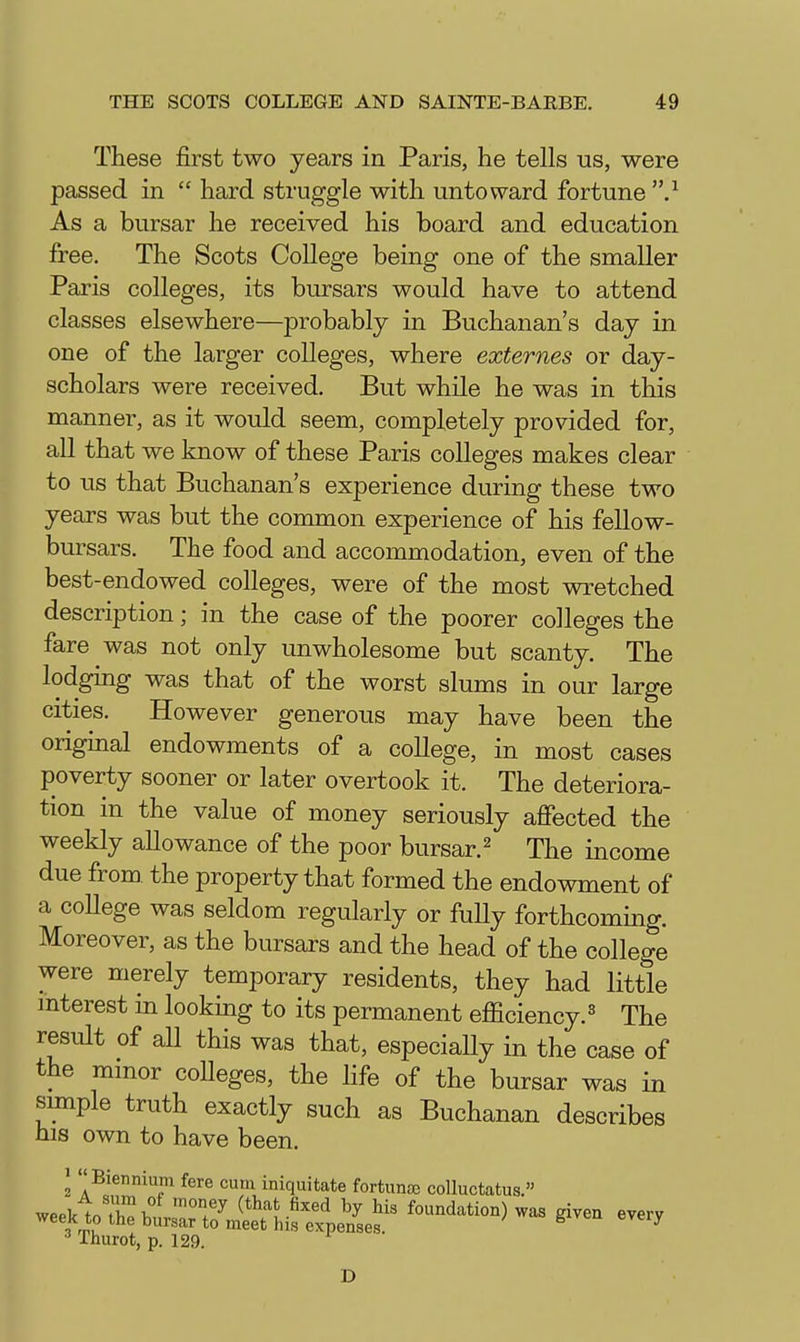 These first two years in Paris, he tells us, were passed in  hard struggle with untoward fortune .^ As a bursar he received his board and education free. The Scots College being one of the smaller Paris colleges, its bursars would have to attend classes elsewhere—probably in Buchanan's day in one of the larger colleges, where externes or day- scholars were received. But while he was in this manner, as it would seem, completely provided for, all that we know of these Paris colleges makes clear to us that Buchanan's experience during these two years was but the common experience of his fellow- bursars. The food and accommodation, even of the best-endowed colleges, were of the most wretched description; in the case of the poorer colleges the fare was not only unwholesome but scanty. The lodging was that of the worst slums in our large cities. However generous may have been the original endowments of a college, in most cases poverty sooner or later overtook it. The deteriora- tion in the value of money seriously afiected the weekly allowance of the poor bursar.^ The income due from the property that formed the endowment of a college was seldom regularly or fully forthcoming. Moreover, as the bursars and the head of the college were merely temporary residents, they had little mterest m looking to its permanent efficiency.^ The result of aU this was that, especially in the case of the mmor coUeges, the life of the bursar was in sunple truth exactly such as Buchanan describes ms own to have been. ^ Biennium fere cum iniquitate fortunae colluctatus. ^ Thurot, p. 129. D