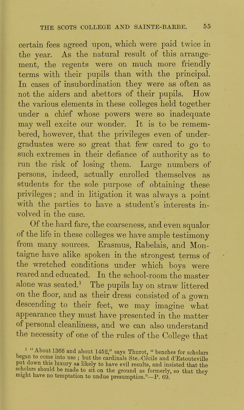 certain fees agreed upon, which were paid twice in the year. As the natural result of this arrange- ment, the regents were on much more friendly terms with their pupils than with the principal. In cases of insubordination they were as often as not the aiders and abettors of their pupils. How the various elements in these colleges held together under a chief whose powers were so inadequate may well excite our wonder. It is to be remem- bered, however, that the privileges even of under- graduates were so great that few cared to go to such extremes in their defiance of authority as to run the risk of losing them. Large numbers of persons, indeed, actually enrolled themselves as students for the sole purpose of obtaining these privileges; and in litigation it was always a point with the parties to have a student's interests in- volved in the case. Of the hard fare, the coarseness, and even squalor of the life in these coUeges we have ample testimony from many sources. Erasmus, Rabelais, and Mon- taigne have ahke spoken in the strongest terms of the wretched conditions under which boys were reared and educated. In the school-room the master alone was seated.^ The pupils lay on straw littered on the floor, and as their dress consisted of a gown descending to their feet, we may imagine what appearance they must have presented in the matter of personal cleanliness, and we can also understand the necessity of one of the rules of the College that 1 About 1366 and about 1452, says Thurot,  benches for scholars began to come into use ; but the cardinals Ste.-CecUe and d'EstouteviUe put down this luxury as likely to have evil results, and insisted that the scholars should be made to sit on the ground as formerly, so that they might have no temptation to undue presumption.—P. 69.