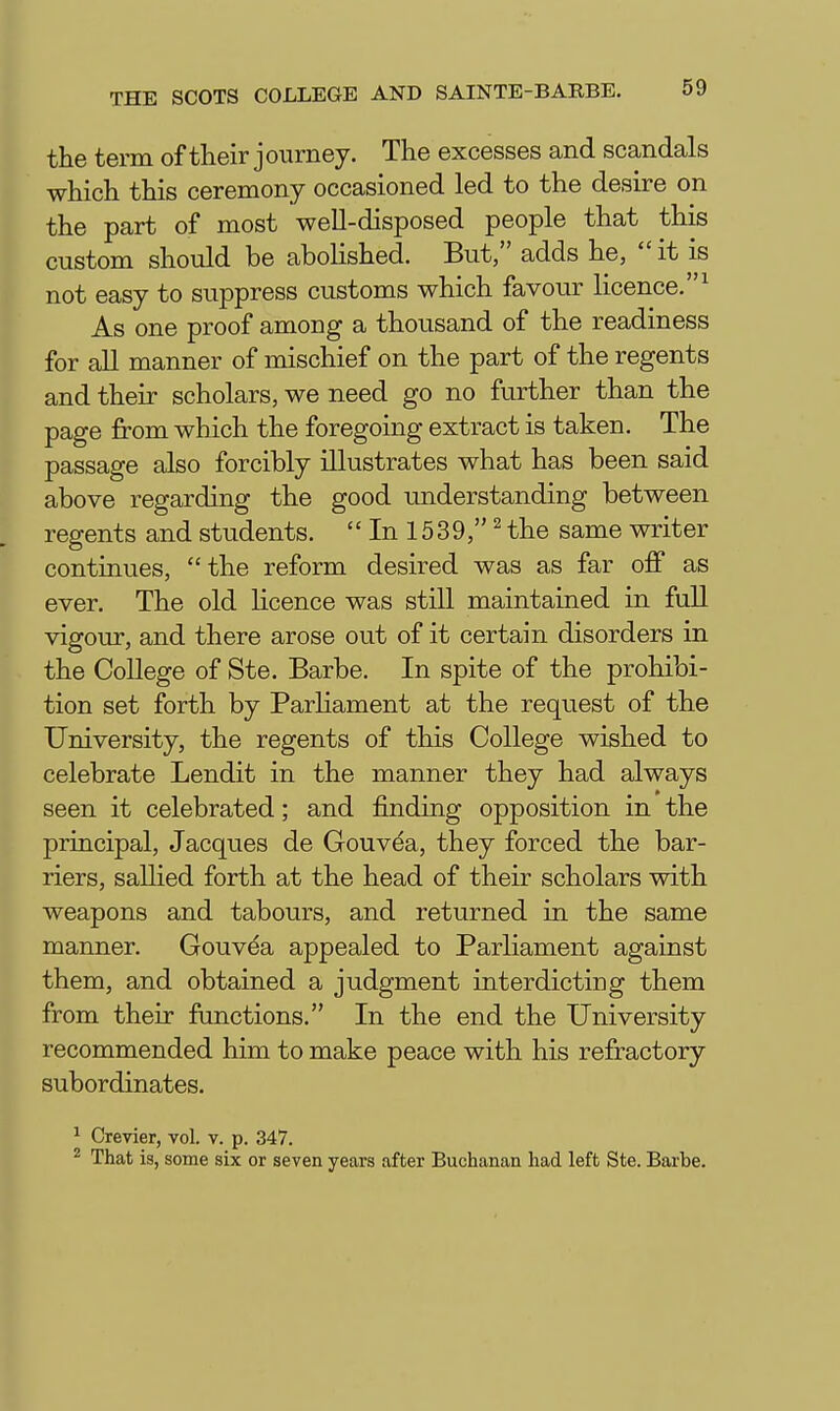 the term of their journey. The excesses and scandals which this ceremony occasioned led to the desire on the part of most well-disposed people that this custom should be abolished. But, adds he,  it is not easy to suppress customs which favour licence.^ As one proof among a thousand of the readiness for all manner of mischief on the part of the regents and their scholars, we need go no further than the page from which the foregoing extract is taken. The passage also forcibly illustrates what has been said above regarding the good understanding between regents and students.  In 15 39Hhe same writer continues, the reform desired was as far off as ever. The old licence was still maintained in full vigour, and there arose out of it certain disorders in the College of Ste. Barbe. In spite of the prohibi- tion set forth by ParHament at the request of the University, the regents of this College wished to celebrate Lendit in the manner they had always seen it celebrated; and finding opposition in the principal, Jacques de Gouvea, they forced the bar- riers, salHed forth at the head of their scholars with weapons and tabours, and returned in the same manner. Gouvea appealed to Parliament against them, and obtained a judgment interdicting them from their functions. In the end the University recommended him to make peace with his refractory subordinates. ^ Crevier, vol. v. p. 347. ^ That is, some six or seven years after Buchanan had left Ste. Barbe.