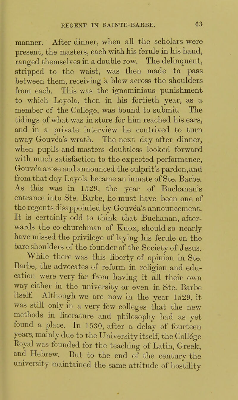 manner. After dinner, when all the scholars were present, the masters, each with his ferule in his hand, ranged themselves in a double row. The delinquent, stripped to the waist, was then made to pass between them, receiving a blow across the shoulders from each. This was the ignominious punishment to which Loyola, then in his fortieth year, as a member of the College, was bound to submit. The tidings of what was in store for him reached his ears, and in a private interview he contrived to turn away Gouvda's wrath. The next day after dinner, when pupils and masters doubtless looked forward with much satisfaction to the expected performance, Gouv^a arose and announced the culprit's pardon, and from that day Loyola became an inmate of Ste. Barbe. As this was in 1529, the year of Buchanan's entrance into Ste. Barbe, he must have been one of the regents disappointed by Gouvea's announcement. It is certainly odd to think that Buchanan, after- wards the co-churchman of Knox, should so nearly have missed the privilege of laying his ferule on the bare shoulders of the founder of the Society of Jesus. While there was this liberty of opinion in Ste. Barbe, the advocates of reform in rehgion and edu- cation were very far from having it all their own way either in the university or even in Ste. Barbe itself. Although we are now in the year 1529, it was still only in a very few colleges that the new methods in literature and philosophy had as yet found a place. In 1530, after a delay of fourteen years, mainly due to the University itself, the College Royal was founded for the teaching of Latin, Greek, and Hebrew, But to the end of the century the university maintained the same attitude of hostility
