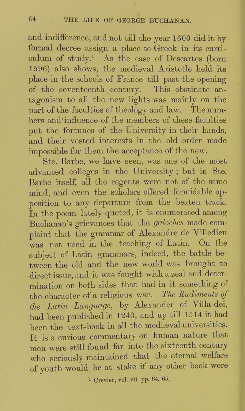 and indifference, and not till the year 1600 did it by formal decree assign a place to Greek in its curri- culum of study. ^ As the case of Descartes (born 1596) also shows, the medieval Aristotle held its place in the schools of France till past the opening of the seventeenth century. This obstinate an- tagonism to all the new lights was mainly on the part of the faculties of theology and law. The num- bers and influence of the members of these faculties put the fortunes of the University in their hands, and their vested interests in the old order made impossible for them the acceptance of the new. Ste. Barbe, we have seen, was one of the most advanced colleges in the University ; but in Ste. Barbe itself, all the regents were not of the same mind, and even the scholars offered formidable op- position to any departure from the beaten track. In the poem lately quoted, it is enumerated among Buchanan's grievances that the galoches made com- plaint that the grannnar of Alexandre de Villedieu was not used in the teaching of Latin. On the subject of Latin grammars, indeed, the battle be- tween the old and the new world was brought to direct issue, and it was fought with a zeal and deter- mination on both sides that had in it something of the character of a religious war. The Rudiments of the Latin Language, by Alexander of Villa-dei, had been published in 1240, and up till 1514 it had been the text-book in all the mediaeval universities. It is a curious commentary on human nature that men were still found far into the sixteenth century who seriously maintained that the eternal welfare of youth would be at stake if any other book were 1 Crevier, vol. vii. pp. 64, 65.