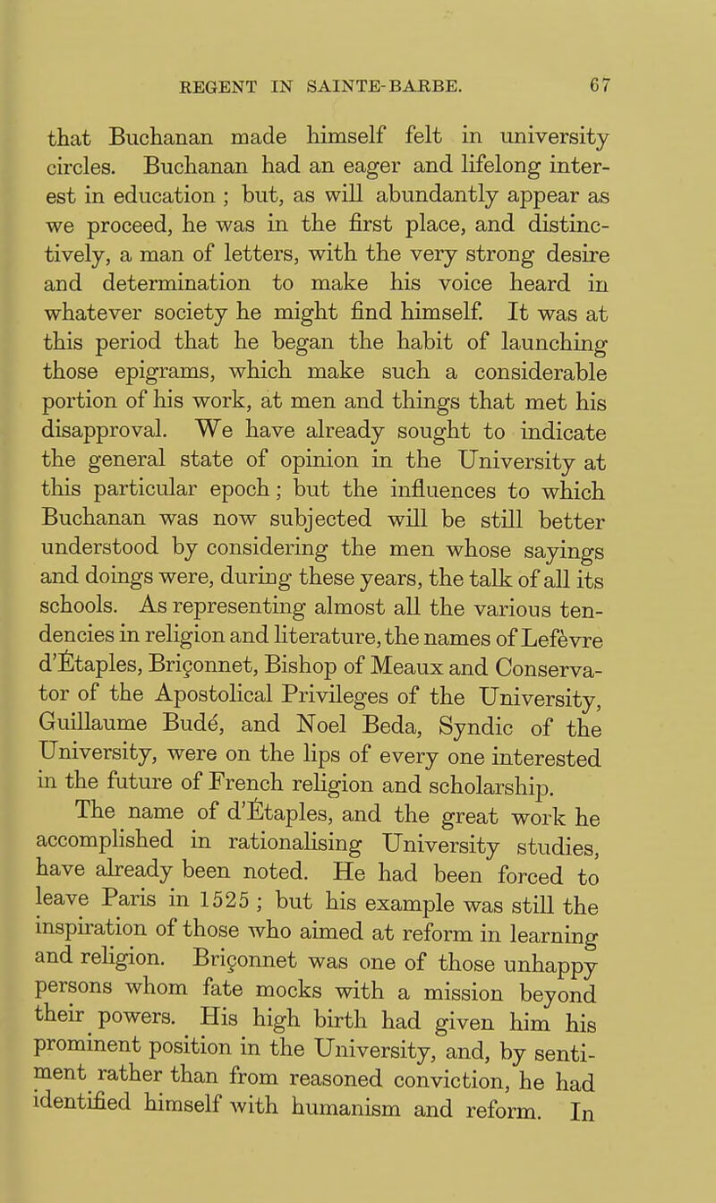 that Buchanan made himself felt in university circles. Buchanan had an eager and lifelong inter- est in education ; but, as will abundantly appear as we proceed, he was in the first place, and distinc- tively, a man of letters, with the very strong desire and determination to make his voice heard in whatever society he might find himself It was at this period that he began the habit of launching those epigrams, which make such a considerable portion of his work, at men and things that met his disapproval. We have already sought to indicate the general state of opinion in the University at this particular epoch; but the influences to which Buchanan was now subjected will be still better understood by considering the naen whose sayings and doings were, during these years, the talk of all its schools. As representing almost all the various ten- dencies in religion and literature, the names of Lef^vre d'fitaples, Brifonnet, Bishop of Meaux and Conserva- tor of the Apostolical Privileges of the University, Guillaume Bude, and Noel Beda, Syndic of the University, were on the lips of every one interested in the future of French religion and scholarship. The name of d'^taples, and the great work he accompHshed in rationalising University studies, have abeady been noted. He had been forced to leave Paris in 1525 ; but his example was still the inspiration of those who aimed at reform in learning and religion. Bri9onnet was one of those unhappy persons whom fate mocks with a mission beyond their powers. His high birth had given him his prominent position in the University, and, by senti- ment rather than from reasoned conviction, he had identified himself Avith humanism and reform. In