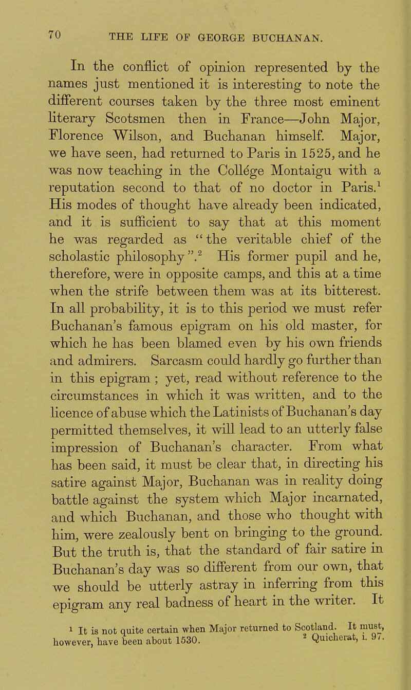 In the conflict of opinion represented by the names just mentioned it is interesting to note the different courses taken by the three most eminent Hterary Scotsmen then in France—John Major, Florence Wilson, and Buchanan himself. Major, we have seen, had returned to Paris in 1525, and he was now teaching in the College Montaigu with a reputation second to that of no doctor in Paris. ^ His modes of thought have already been indicated, and it is sufficient to say that at this moment he was regarded as  the veritable chief of the scholastic philosophy His former pupil and he, therefore, were in opposite camps, and this at a time when the strife between them was at its bitterest. In all probabiHty, it is to this period we must refer Buchanan's famous epigram on his old master, for which he has been blamed even by his own friends and admirers. Sarcasm could hardly go further than in this epigram ; yet, read without reference to the circumstances in which it was written, and to the licence of abuse which the Latinists of Buchanan's day permitted themselves, it will lead to an utterly false impression of Buchanan's character. From what has been said, it must be clear that, in directing his satire against Major, Buchanan was in reality doing battle against the system which Major incarnated, and which Buchanan, and those who thought with him, were zealously bent on bringing to the ground. But the truth is, that the standard of fair satire in Buchanan's day was so different from our own, that we should be utterly astray in inferring from this epigram any real badness of heart in the writer. It 1 It is not quite certain when Major returned to Scotland. It must, however, have been about 1530. ^ Quicherat, i. 9/.