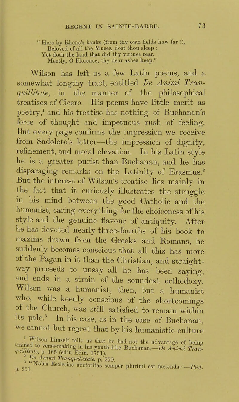  Here by Rhone's banks (from thy own fields how far !), Beloved of all the Muses, dost thou sleep : Yet doth the land that did thy virtues rear, Meetly, 0 Florence, thy dear ashes keep. Wilson has left us a few Latin poems, and a somewhat lengthy tract, entitled De Animi Tran- quillitate, . in the manner of the philosophical treatises of Cicero. His poems have little merit as poetry,^ and his treatise has nothing of Buchanan's force of thought and impetuous rush of feeling. But every page confirms the impression we receive from Sadoleto's letter—the impression of dignity, refinement, and moral elevation. In his Latin style he is a greater purist than Buchanan, and he has disparaging remarks on the Latinity of Erasmus.^ But the interest of Wilson's treatise lies mainly in the fact that it curiously illustrates the struggle in his mind between the good CathoHc and the humanist, caring everything for the choiceness of his style and the genuine flavour of antiquity. After he has devoted nearly three-fourths of his book to maxims drawn from the Greeks and Romans, he suddenly becomes conscious that all this has more of the Pagan in it than the Christian, and straight- way proceeds to unsay all he has been saying, and ends in a strain of the soundest orthodoxy. Wilson was a humanist, then, but a humanist who, while keenly conscious of the shortcomings of the Church, was still satisfied to remain within its pale.'' In his case, as in the case of Buchanan, we cannot but regret that by his humanistic culture ' Wilson himself tells us that he had not the advantage of being tiained to verse-making in his youth like Buchanan.—Z>e Aimi Tran- 'imlhtate, p. 165 (edit. Edin. 1751). ^ De Animi Tmnquillilate, p. 250. or/^^'^ auctoritas semper plurimi est facienda.—76id.
