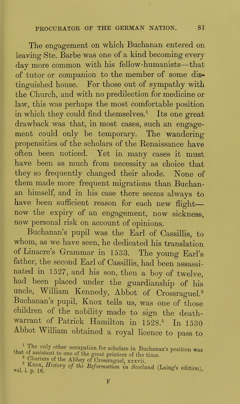 The engagement on which Buchanan entered on leaving Ste. Barbe was one of a kind becoming every day more common with his fellow-humanists—that of tutor or companion to the member of some dis- tinguished house. For those out of sympathy with the Church, and with no predilection for medicine or law, this was perhaps the most comfortable position in which they could find themselves.^ Its one great drawback was that, in most cases, such an engage- ment could only be temporary. The wandering propensities of the scholars of the Benaissance have often been noticed. Yet in many cases it must have been as much from necessity as choice that they so frequently changed their abode. None of them made more frequent migrations than Buchan- an himself, and in his case there seems always to have been sufficient reason for each new flight— now the expiry of an engagement, now sickness, now personal risk on account of opinions. Buchanan's pupil was the Earl of CassilHs, to whom, as we have seen, he dedicated his translation of Linacre's Grammar in 1533. The young Earl's father, the second Earl of Cassillis, had been assassi- nated in 1527, and his son, then a boy of twelve, had been placed under the guardianship of his uncle, William Kennedy, Abbot of Crossraguel.^ Buchanan's pupil, Knox tells us, was one of those children of the nobility made to sign the death- warrant of Patrick Hamilton in 1528.' In 1530 Abbot William obtained a royal licence to pass to fi, V^^ °^}^ occupation for scholars in Buchanan's position was that of assistant to one of the great printers of the time. ^ Charters of the Abbey of Crossraguel, xxxvii. vol i °16 '''^ Reformation in Scotland (Laing's edition)