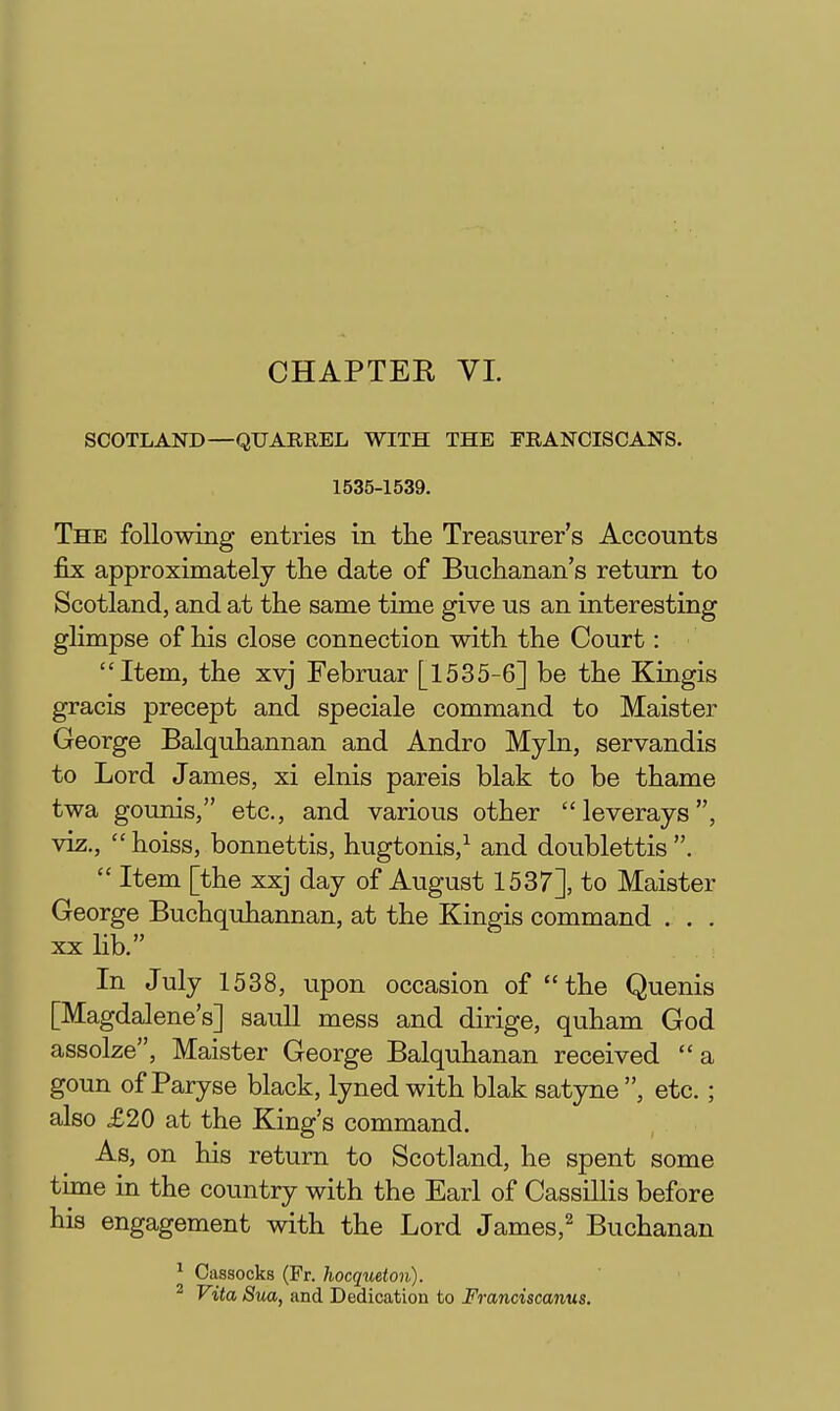 CHAPTER VL SCOTLAND—QUARREL WITH THE FRANCISCANS. 1535-1539. The following entries in the Treasurer's Accounts fix approximately tlie date of Buchanan's return to Scotland, and at the same time give us an interesting glimpse of his close connection with the Court: Item, the xvj Februar [1535-6] be the Kingis gracis precept and speciale command to Maister George Balquhannan and Andro Myln, servandis to Lord James, xi elnis pareis blak to be thame twa gounis, etc., and various other leverays, viz., hoiss, bonnettis, hugtonis,^ and doublettis.  Item [the xxj day of August 1537], to Maister George Buchquhannan, at the Kingis command . . . XX lib. In July 1538, upon occasion of the Quenis [Magdalene's] saull mess and dirige, quham God assolze, Maister George Balquhanan received a goun of Paryse black, lyned with blak satyne , etc.; also £20 at the King's command. As, on his return to Scotland, he spent some time in the country with the Earl of Cassillis before his engagement with the Lord James,^ Buchanan ^ Cassocks (Fr. hocqueton). ^ Vita Sua, and Dedication to Franciscanus.