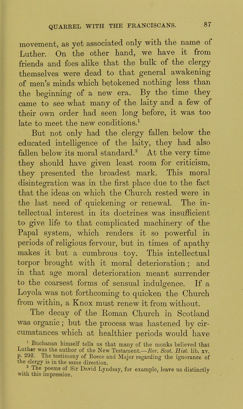 movement, as yet associated only with the name of Luther. On the other hand, we have it from friends and foes ahke that the bulk of the clergy themselves were dead to that general awakening of men's minds which betokened nothing less than the beginning of a new era. By the time they came to see what many of the laity and a few of their own order had seen long before, it was too late to meet the new conditions.^ But not only had the clergy fallen below the educated intelligence of the laity, they had also fallen below its moral standard.^ At the very time they should have given least room for criticism, they presented the broadest mark. This moral disintegration was in the first place due to the fact that the ideas on which the Church rested were in the last need of quickening or renewal. The in- tellectual interest in its doctrines was insufficient to give life to that complicated machinery of the Papal system, which renders it so powerful in periods of religious fervour, but in times of apathy makes it but a cumbrous toy. This intellectual torpor brought with it moral deterioration; and in that age moral deterioration meant surrender to the coarsest forms of sensual indulgence. If a Loyola was not forthcoming to quicken the Church from within, a Knox must renew it from without. The decay of the Eoman Church in Scotland was organic; but the process was hastened by cir- cumstances which at healthier periods would have 1 Buchanan himself tells us that many of the monks believed that Luther was the author of the New Testament.—iier. Scot. Hist. lib. xv. p. 292. The testimony of Boece and Major regarding the ignorance of the clergy is in the same direction. 2 The poems of Sir David Lyndsay, for example, leave us distinctly with this impression.