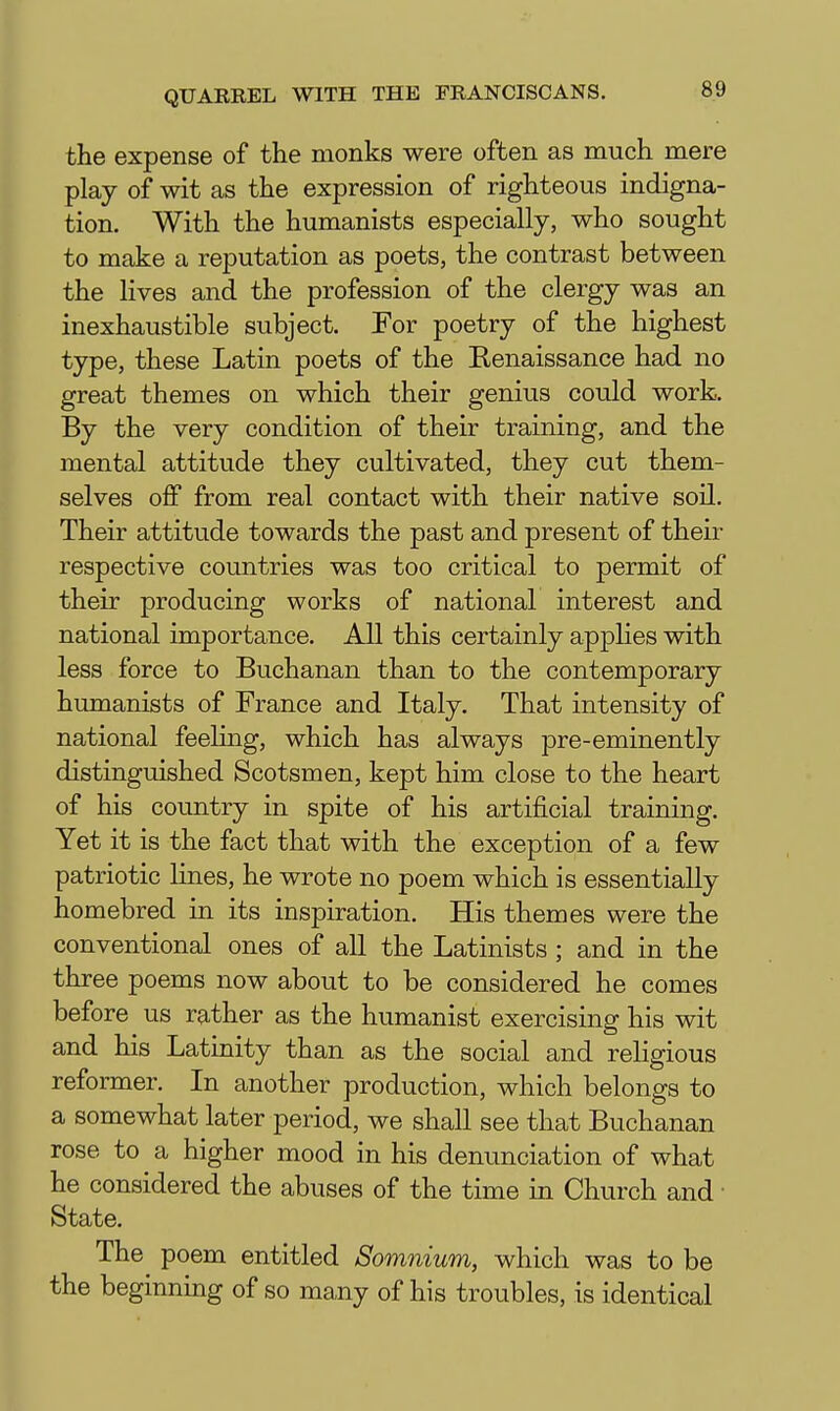 the expense of the monks were often as much mere play of wit as the expression of righteous indigna- tion. With the humanists especially, who sought to make a reputation as poets, the contrast between the lives and the profession of the clergy was an inexhaustible subject. For poetry of the highest type, these Latin poets of the Renaissance had no great themes on which their genius could work. By the very condition of their training, and the mental attitude they cultivated, they cut them- selves off from real contact with their native soil. Their attitude towards the past and present of their respective countries was too critical to permit of their producing works of national interest and national importance. All this certainly applies with less force to Buchanan than to the contemporary humanists of France and Italy. That intensity of national feeling, which has always pre-eminently distinguished Scotsmen, kept him close to the heart of his country in spite of his artificial training. Yet it is the fact that with the exception of a few patriotic lines, he wrote no poem which is essentially homebred in its inspiration. His themes were the conventional ones of all the Latinists; and in the three poems now about to be considered he comes before us rather as the humanist exercising his wit and his Latinity than as the social and religious reformer. In another production, which belongs to a somewhat later period, we shall see that Buchanan rose to a higher mood in his denunciation of what he considered the abuses of the time in Church and State. The poem entitled Somnium, which was to be the beginning of so many of his troubles, is identical