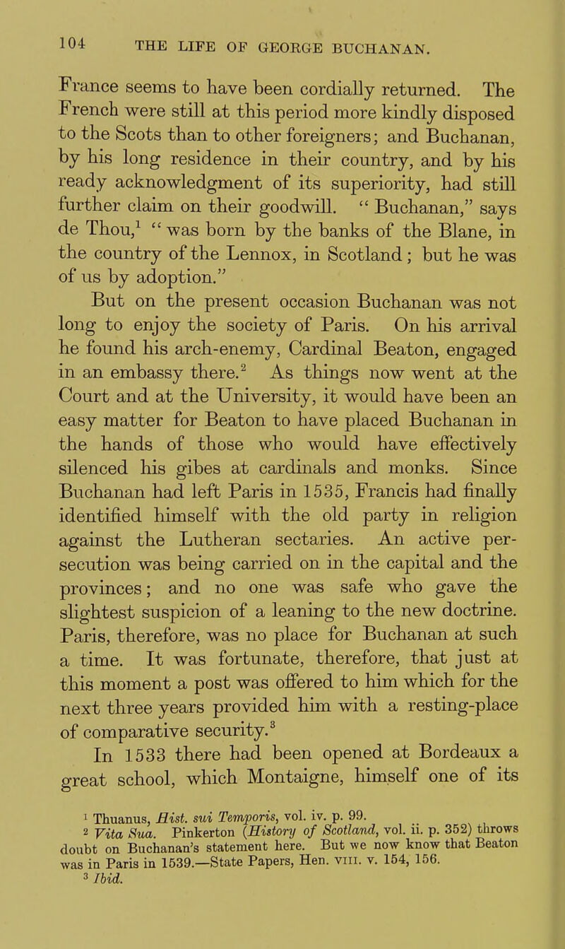 104 THE LIFE OF GEORGE BUCHANAN. France seems to have been cordially returned. The French were still at this period more kindly disposed to the Scots than to other foreigners; and Buchanan, by his long residence in their country, and by his ready acknowledgment of its superiority, had still further claim on their goodwill.  Buchanan, says de Thou,^ was born by the banks of the Blane, in the country of the Lennox, in Scotland; but he was of us by adoption. But on the present occasion Buchanan was not long to enjoy the society of Paris. On his arrival he found his arch-enemy, Cardinal Beaton, engaged in an embassy there. ^ As things now went at the Court and at the University, it would have been an easy matter for Beaton to have placed Buchanan in the hands of those who would have effectively silenced his gibes at cardinals and monks. Since Buchanan had left Paris in 1535, Francis had finally identified himself with the old party in religion against the Lutheran sectaries. An active per- secution was being carried on in the capital and the provinces; and no one was safe who gave the slightest suspicion of a leaning to the new doctrine. Paris, therefore, was no place for Buchanan at such a time. It was fortunate, therefore, that just at this moment a post was offered to him which for the next three years provided him with a resting-place of comparative security.^ In 1533 there had been opened at Bordeaux a great school, which Montaigne, himself one of its 1 Thuanus, Mist, sui Temporis, vol. iv. p. 99. 2 Vita Sua. Pinkerton {History of Scotland, vol. ii. p. 352) throws doubt on Buchanan's statement here. But we now know that Beaton was in Paris in 1539.—State Papers, Hen. viii. v. 154, 156. 3 Ibid.