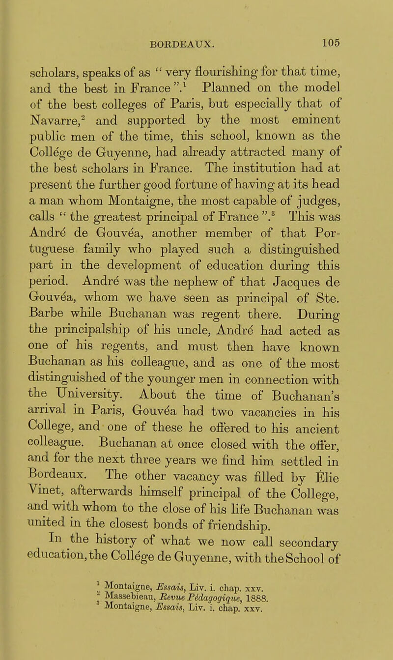 scholars, speaks of as  very flourishing for that time, and the best in France Planned on the model of the best colleges of Paris, but especially that of Navarre,^ and supported by the most eminent public men of the time, this school, known as the College de Guyenne, had already attracted many of the best scholars in France. The institution had at present the further good fortune of having at its head a man whom Montaigne, the most capable of judges, calls  the greatest principal of France .^ This was Andre de Gouvea, another member of that Por- tuguese family who played such a distinguished part in the development of education during this period. Andre was the nephew of that Jacques de Gouvea, whom we have seen as principal of Ste. Barbe while Buchanan was regent there. During the principalship of his uncle, Andre had acted as one of his regents, and must then have known Buchanan as his colleague, and as one of the most distinguished of the younger men in connection with the University. About the time of Buchanan's arrival in Paris, Gouvea had two vacancies in his College, and one of these he ofiered to his ancient colleague. Buchanan at once closed with the offer, and for the next three years we find him settled in Bordeaux. The other vacancy was filled by Elie Vinet, afterwards himself principal of the College, and with whom to the close of his life Buchanan was united in the closest bonds of friendship. In the history of what we now call secondary education,the College de Guyenne, with theSchool of ^ Montaigne, Ussais, Liv. i. chap. xxv. Massebieau, Revue Pddagogique, 1888. • Montaigne, Essais, Liv. i. chap, xxv.