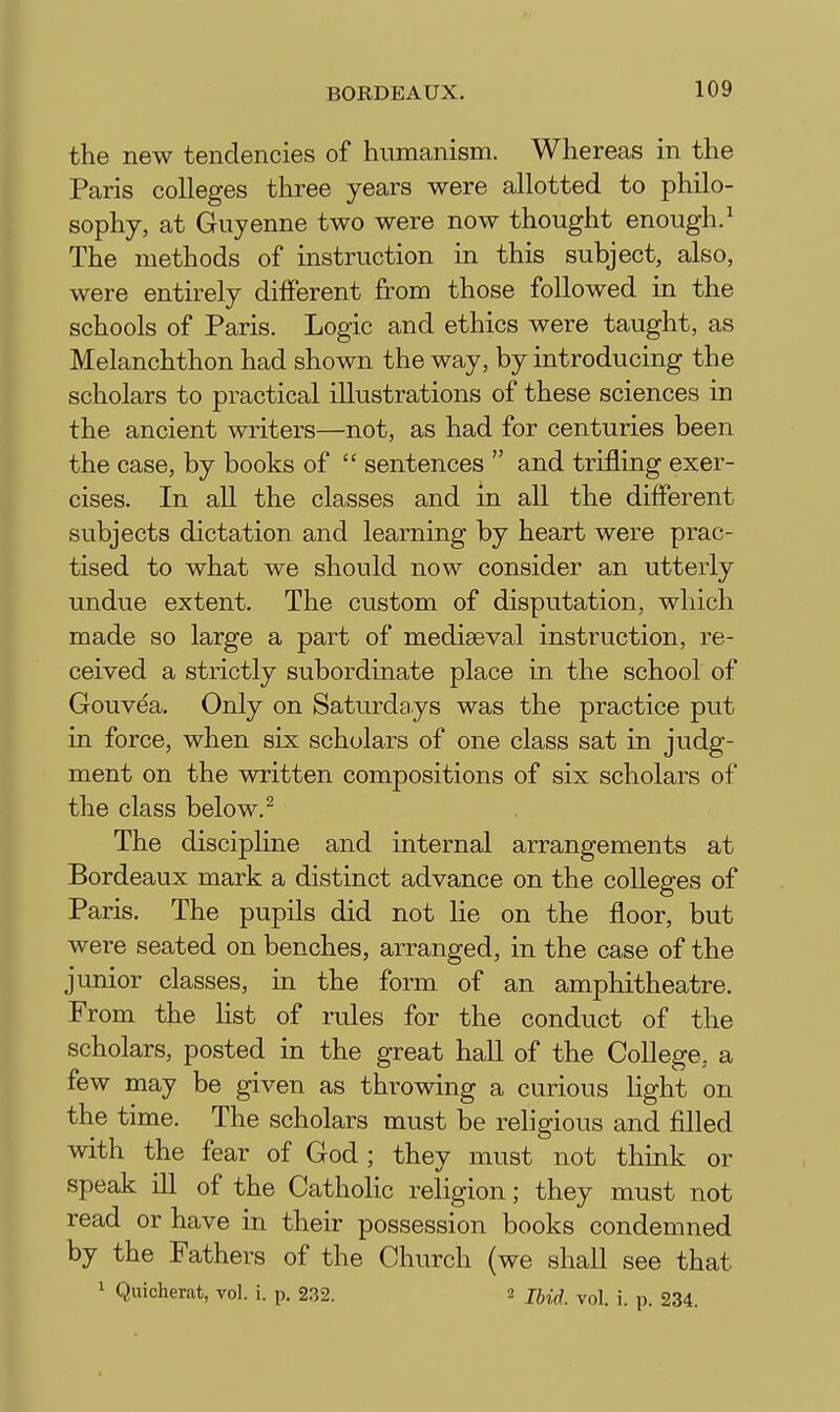 the new tendencies of humanism. Whereas in the Paris colleges three years were allotted to philo- sophy, at Guyenne two were now thought enough.^ The methods of instruction in this subject, also, were entirely different from those followed in the schools of Paris. Logic and ethics were taught, as Melanchthon had shown the way, by introducing the scholars to practical illustrations of these sciences in the ancient writers—not, as had for centuries been the case, by books of  sentences  and trifling exer- cises. In all the classes and in all the different subjects dictation and learning by heart were prac- tised to what we should now consider an utterly undue extent. The custom of disputation, which made so large a part of mediaeval instruction, re- ceived a strictly subordinate place in the school of Gouvea. Only on Saturdays was the practice put in force, when six scholars of one class sat in judg- ment on the written compositions of six scholars of the class below. ^ The discipline and internal arrangements at Bordeaux mark a distinct advance on the colleges of Paris. The pupils did not lie on the floor, but were seated on benches, arranged, in the case of the junior classes, m the form of an amphitheatre. From the hst of rules for the conduct of the scholars, posted in the great hall of the College, a few may be given as throwing a curious light on the time. The scholars must be religious and filled with the fear of God ; they must not think or speak ill of the Catholic religion; they must not read or have in their possession books condemned by the Fathers of the Church (we shall see that 1 Quicherat, vol. i. p. 232. 2 jiji^ ^^^i j 234.