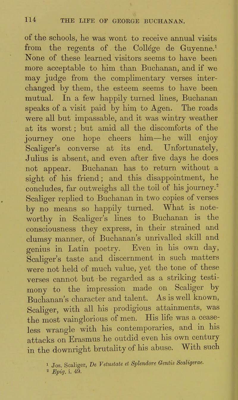 of the schools, he was wont to receive annual visits from the regents of the College de Guyenne/ None of these learned visitors seems to have been more acceptable to him than Buchanan, and if we may judge from the complimentary verses inter- changed by them, the esteem seems to have been mutual. In a few happily turned Unes, Buchanan speaks of a visit paid by him to Agen. The roads were all but impassable, and it was wintry weather at its worst; but amid all the discomforts of the journey one hope cheers him—he will enjoy Scaliger's converse at its end. Unfortunately, Julius is absent, and even after five days he does not appear. Buchanan has to return without a sight of his friend; and this disappointment, he concludes, far outweighs all the toil of his journey.^ Scaliger replied to Buchanan in two copies of verses by no means so happily turned. What is note- worthy in Scaliger's lines to Buchanan is the consciousness they express, in their strained and clumsy manner, of Buchanan's unrivalled skill and genius in Latin poetry. Even in his own day, Scaliger's taste and discernment in such matters were not held of much value, yet the tone of these verses cannot but be regarded as a striking testi- mony to the impression made on Scaliger by Buchanan's character and talent. As is well known, Scaliger, with all his prodigious attainments, was the most vainglorious of men. His life was a cease- less wrangle with his contemporaries, and in his attacks on Erasmus he outdid even his own century in the downright brutality of his abuse. With such 1 Jos. Scaliger, De Vetustate et Splendore Gentis Scaligerae. 2 Epig. i. 49.