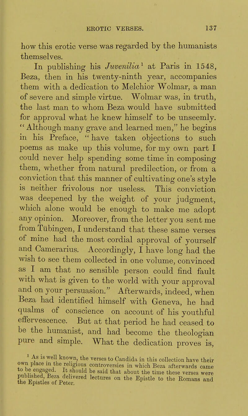 how this erotic verse was regarded by the humanists themselves. In publishing his Juvenilia^ ait Paris in 1548, Beza, then in his twenty-ninth year, accompanies them with a dedication to Melchior Wolmar, a man of severe and simple virtue. Wolmar was, in truth, the last man to whom Beza would have submitted for approval what he knew himself to be unseemly.  Although many grave and learned men, he begins in his Preface,  have taken objections to such poems as make up this volume, for my own part I could never help spending some time in composing them, whether from natural predilection, or from a conviction that this manner of cultivating one's style is neither frivolous nor useless. This conviction was deepened by the weight of your judgment, which alone would be enough to make me adopt any opinion. Moreover, from the letter you sent me from Tubingen, I understand that these same verses of mine had the most cordial approval of yourself and Camerarius. Accordingly, I have long had the wish to see them collected in one volume, convinced as I am that no sensible person could find fault with what is given to the world vdth your approval and on your persuasion. Afterwards, indeed, when Beza had identified himself with Geneva, he had qualms of conscience on account of his youthful effervescence. But at that period he had ceased to be the humanist, and had become the theologian pure and simple. What the dedication proves is, 1 As is well known, the verses to Candida in this collection have their own place in the religious controversies in which Beza afterwards came to be engaged. It should be said that about the time these verses were ?il w ^^f^'^ehvered lectures on the Epistle to the Romans and the Epistles of Peter.