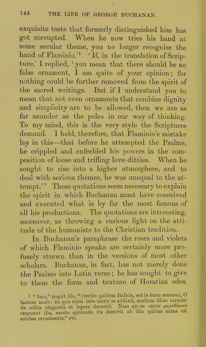 exquisite taste that formerly distinguished him has got corrupted. When he now tries his hand at some secular theme, you no longer recognise the hand of Flarainio.'^ ' If, in the translation of Scrip- ture,' I replied, ' you mean that there should be no false ornament, I am quite of your opinion; for nothing could be further removed from the spirit of the sacred writings. But if I understand you to mean that not even ornaments that combine dignity and simplicity are to be allowed, then we are as far asunder as the poles in our way of thinking. To my mind, this is the very style the Scriptures demand. I hold, therefore, that Flaminio's mistake lay in this—that before he attempted the Psalms, he crippled and enfeebled his powers in the com- position of loose and trifling love-ditties. When he sought to rise into a higher atmosphere, and to deal with serious themes, he was unequal to the at- tempt.' These quotations seem necessary to explain the spirit in which Buchanan must have conceived and executed what is by far the most famous of all his productions. The quotations are interesting, moreover, as throwing a curious light on the atti- tude of the humanists to the Christian tradition. In Buchanan's paraphrase the roses and violets of which Flaminio speaks are certainly more pro- fusely strewn than in the versions of most other scholars. Buchanan, in fact, has not merely done the Psalms into Latin verse; he has sought to give to them the form and texture of Horatian odes. ^  Imo, inqnit ille,  (verbis quidem Italicis, sed in hunc sensuni), 0 factum male: ex quo enim istis sacris se addixit, multum illius carmini de solita elegantia et lepore decessit. Nam qunm omne iivpo6r)Kiov respuant ilia, nescio quomodo ita descivit ab illis quibus antea uti solebat ornamentis, etc.