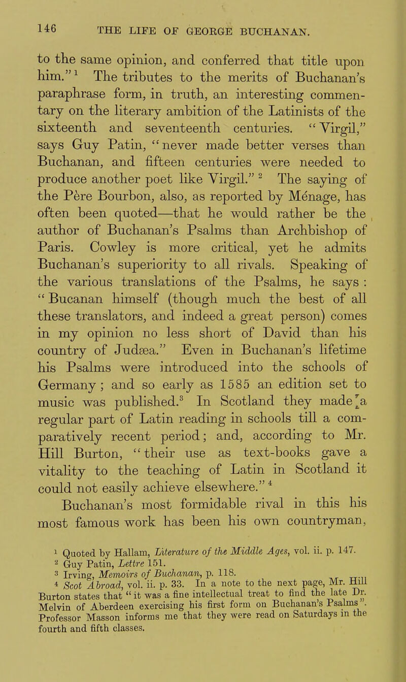 to the same opinion, and conferred that title upon him.^ The tributes to the merits of Buchanan's paraphrase form, in truth, an interesting commen- tary on the Hterary ambition of the Latinists of the sixteenth and seventeenth centuries.  Virgil, says Guy Patin, never made better verses than Buchanan, and fifteen centuries were needed to produce another poet like Virgil. ^ The saying of the Pere Bourbon, also, as reported by Manage, has often been quoted—that he w^ould rather be the author of Buchanan's Psalms than Archbishop of Paris. Cowley is more critical, yet he admits Buchanan's superiority to all rivals. Speaking of the various translations of the Psalms, he says :  Bucanan himself (though much the best of all these translators, and indeed a great pei'son) comes in my opinion no less short of David than his country of Judsea. Even in Buchanan's lifetime his Psalms were introduced into the schools of Germany; and so early as 1585 an edition set to music was published.^ In Scotland they made]^a regular part of Latin reading in schools till a com- paratively recent period; and, according to Mr. Hill Burton, their use as text-books gave a vitality to the teaching of Latin in Scotland it could not easilv achieve elsewhere. * Buchanan's most formidable rival in this his most famous work has been his own countryman, 1 Quoted by Hallam, Literature of the Middle Ages, vol. ii. p. 14V. ^ Guy Patin, Lettre 151. 3 Irving, Memoirs of Buchanan, p. 118. * Scot Abroad, vol. ii. p. 33. In a note to the next page, Mr. Mill Burton states that it was a fine intellectual treat to find the late Dr. Melvin of Aberdeen exercising his first form on Buchanan's Psalms . Professor Masson informs me that they were read on Saturdays m the fourth and fifth classes.