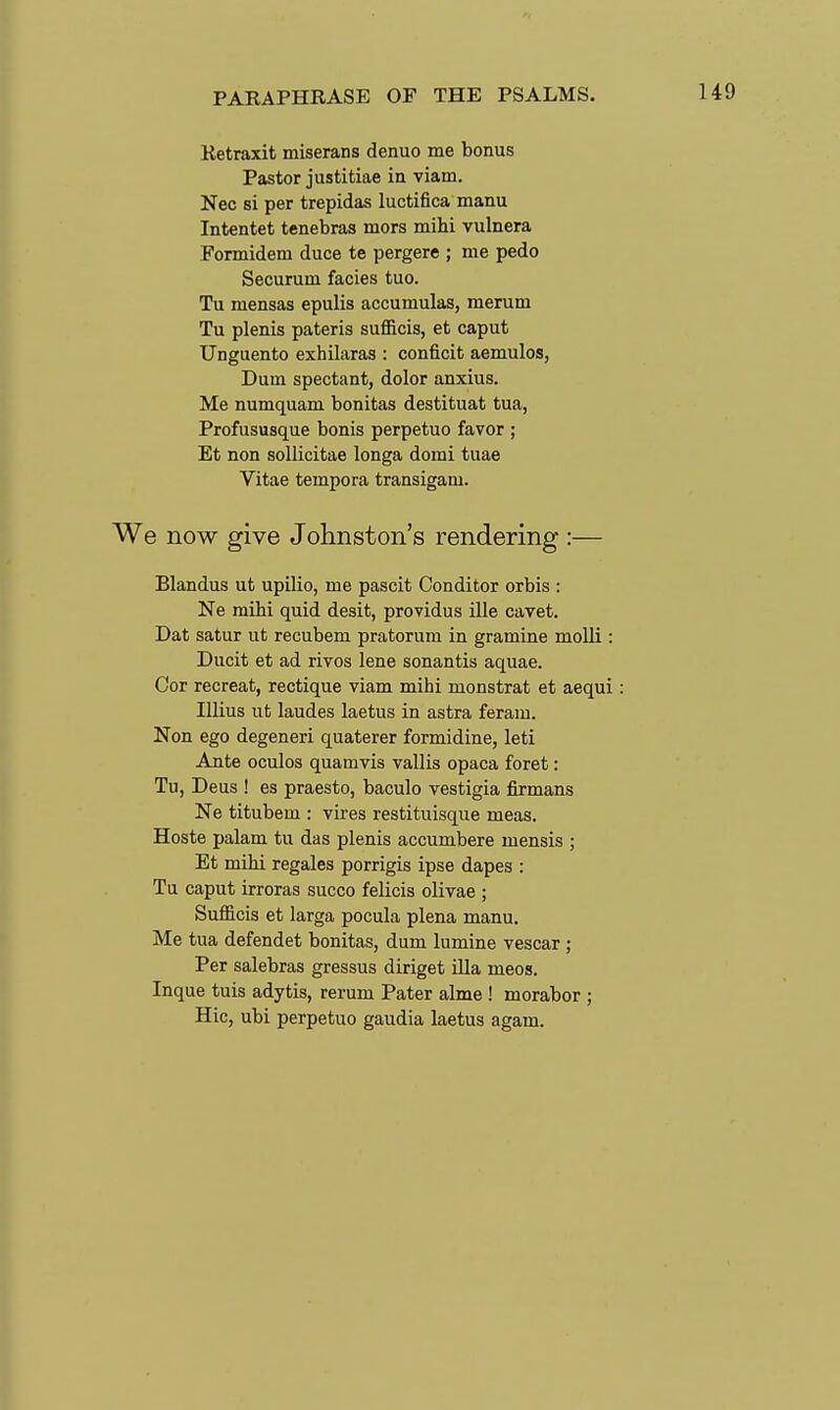 Retraxit miserans denuo me bonus Pastor justitiae in viam. Nec si per trepidas luctifica manu Intentet tenebras mors mihi vulnera Formidem duce te pergere ; me pedo Securum fades tuo. Tu mensas epulis accumulas, merum Tu plenis pateris sufficis, et caput Unguento exhilaras : conficit aemulos, Dum spectant, dolor anxius. Me numquam bonitas destituat tua, Profususque bonis perpetuo favor ; Et non soUicitae longa domi tuae Vitae tempora transigam. We now give Johnston's rendering :— Blandus ut upilio, me pascit Conditor orbis : Ne mihi quid desit, providus ille cavet, Dat satur ut recubem pratorum in gramine moUi : Ducit et ad rivos lene sonantis aquae. Cor recreat, rectique viam mihi monstrat et aequi: Illius ut laudes laetus in astra feram. Non ego degeneri quaterer formidine, leti Ante oculos quamvis vallis opaca foret: Tu, Deus ! es praesto, baculo vestigia firmans Ne titubem : vires restituisque meas. Hoste palam tu das plenis accumbere mensis ; Et mihi regales porrigis ipse dapes : Tu caput irroras succo felicis olivae ; Sufficis et larga pocula plena manu. Me tua defendet bonitas, dum lumine vescar ; Per salebras gressus diriget Ula meos. Inque tuis adytis, rerum Pater abne ! morabor ; Hie, ubi perpetuo gaudia laetus agam.