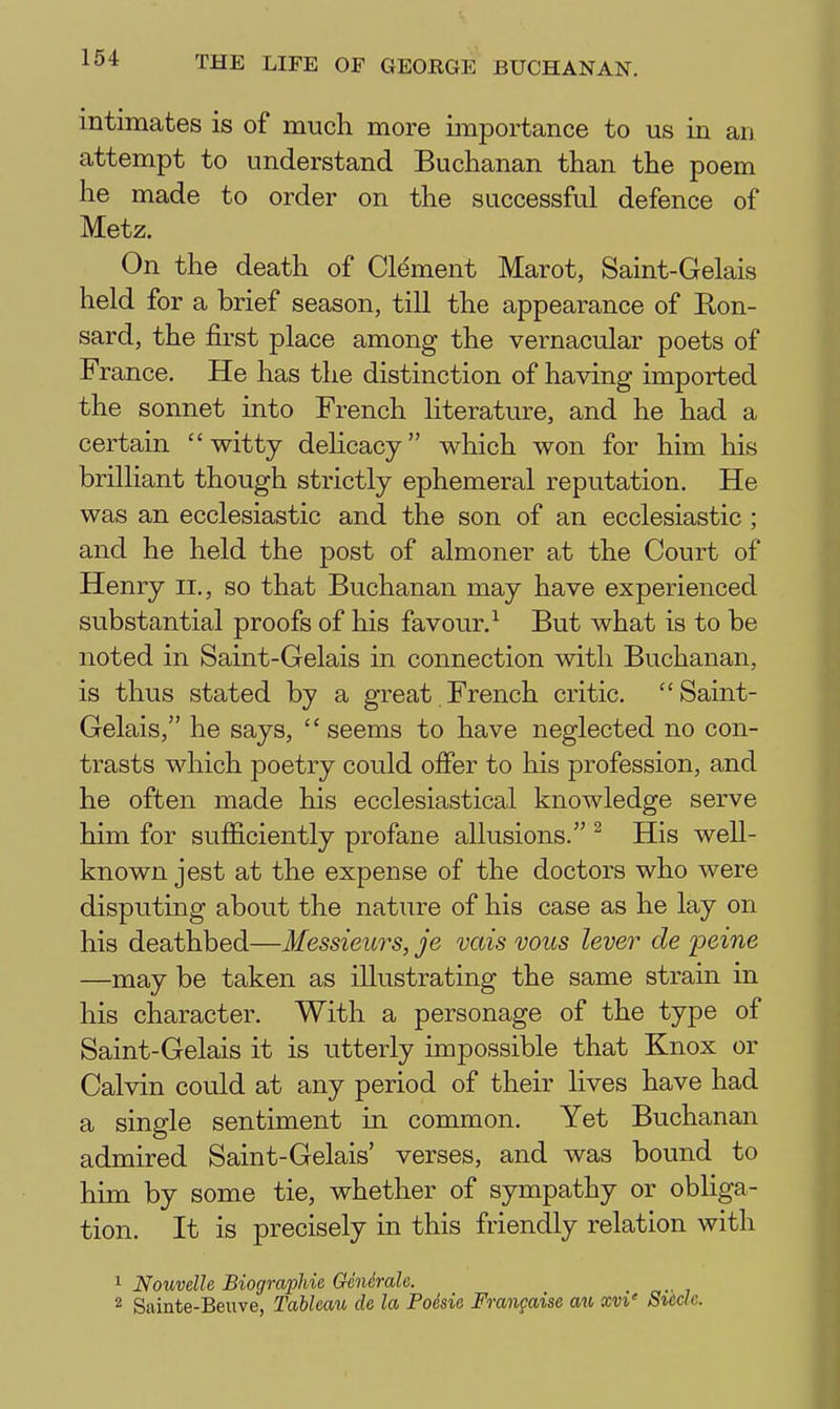 intimates is of nmch more importance to us in an attempt to understand Buchanan than the poem he made to order on the successful defence of Metz. On the death of Clement Marot, Saint-Gelais held for a brief season, till the appearance of Ron- sard, the first place among the vernacular poets of France. He has the distinction of having imported the sonnet into French literature, and he had a certain witty delicacy which won for him his brilliant though strictly ephemeral reputation. He was an ecclesiastic and the son of an ecclesiastic ; and he held the post of almoner at the Court of Henry ii., so that Buchanan may have experienced substantial proofs of his favour.^ But what is to be noted in Saint-Gelais in connection with Buchanan, is thus stated by a great French critic. Saint- Gelais, he says, seems to have neglected no con- trasts which poetry could offer to his profession, and he often made his ecclesiastical knowledge serve him for sufficiently profane allusions. ^ His well- known jest at the expense of the doctors who were disputing about the nature of his case as he lay on his deathbed—Messieurs, je vais vous lever de peine —may be taken as illustrating the same strain in his character. With a personage of the type of Saint-Gelais it is utterly impossible that Knox or Calvin could at any period of their lives have had a single sentiment in common. Yet Buchanan admired Saint-Gelais' verses, and was bound to him by some tie, whether of sympathy or obliga- tion. It is precisely in this friendly relation with 1 Nouvelle Biographic Gcndrale. 2 Sainte-Beuve, Tableau de la Poesie Frangaise a^l xvi' Sucle.